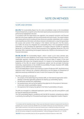 TIM
SUSTAINABILITY REPORT 2016
199
NOTE ON METHODS
SCOPE AND CRITERIA
[G4-17b] The Sustainability Report has the same consolidation scope as the Consolidated
FinancialStatements,exceptforsomeinformation(particularlyassociatedwithenvironmental
performance) highlighted in the text1
.
In accordance with the triple bottom line2
approach, the company’s economic and financial
data has to be shown together with the environmental and social results. The overall analysis
of company performance including all three dimensions provides stakeholders with complete
and comprehensive information and allows interests to be balanced in a way that guarantees
the success and survival of the company in the medium and long term. For this reason,
as of 2003, the Group has integrated the sustainability data in the Consolidated Financial
Statements, in fact preceding the application of European Directive 51/2003 of Legislative
Decree No. 32 of February 2 and the recent provisions of the Legislative Decree No. 254 of 30
December 2016, implementing the European Directive No. 95/2014 on the disclosure of non-
financial information.
[G4-28], [G4-30] The Sustainability Report3
, which is drawn up for every calendar year,
complies with the same deadlines as the Group’s Annual Financial Report and uses a multi-
stakeholder approach, involving the joint analysis of actions taken in respect of the main
stakeholders with whom the Company interacts. It is based on the Sustainability Reporting
Guidelines of the GRI, G4 version (comprehensive option) and the principles (inclusivity,
materiality, responsiveness) of the AA1000 AccountAbility Principles Standard (APS 2008),
adopted as of the 2009 Financial Statements.
TheSustainabilityReportisdrawnupaccordingtoasystemofindicators(KPI-KeyPerformance
Indicators) which measure the company’s performance and the degree of achievement of
objectives previously established for areas in which the Company has major impact.
The KPIs are defined on the basis of:
▪▪ the analysis of the Global Reporting Initiative (GRI), an international organisation which
develops universally applicable guidelines for drawing up sustainability reports;
▪▪ the demands received from stakeholders;
▪▪ the questionnaires sent out by the leading rating agencies for the purpose of admission
to the stock market sustainability indexes;
▪▪ the experience the Company has gained in the field of sustainability in 20 years.
The KPIs are managed on a dedicated application system that uses the same platform used
for financial reporting and controlling.
The TIM Sustainability Report’s compliance with the GRI G4 standard, comprehensive option,
is verified by the auditing firm PricewaterhouseCoopers (see Independent Auditor’s Report).
1
In accordance with the materiality principle, in these cases only information relating to companies with more than 40
employees and a turnover of more than 300,000 euros are included. Furthermore, for environmental data, in order to
allow a proper assessment of the trend, the scope used in previous years is redefined according to the last year.
2
This approach was defined for the first time by John Elkington in 1994 in the article “Towards the sustainable corporation:
Win-win-win business strategies for sustainable development”. California Management Review 36, no. 2: 2: 90-100.
3
[G4-29] The Group sustainability report for 2015 was approved by the Board of Directors in March 2016.
 