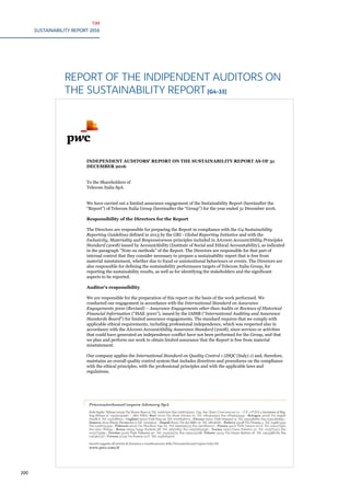 TIM
SUSTAINABILITY REPORT 2016
200
REPORT OF THE INDIPENDENT AUDITORS ON
THE SUSTAINABILITY REPORT[G4-33]
PricewaterhouseCoopers Advisory SpA
Sede legale: Milano 20149 Via Monte Rosa 91 Tel. 02667201 Fax 0266720501 Cap. Soc. Euro 3.700.000,00 i.v. - C.F. e P.IVA e Iscrizione al Reg.
Imp.Milano n° 03230150967 – Altri Uffici: Bari 70122 Via Abate Gimma 72 Tel. 0805640311 Fax 0805640349 - Bologna 40126 Via Angelo
Finelli 8 Tel. 0516186211 - Firenze 50121 Viale Gramsci 15 Tel. 0552482811 Fax 0552482899 - Genova 16121 Piazza Piccapietra 9 Tel.
01029041 - Napoli 80121 Piazza dei Martiri 58 Tel. 08136181 - Padova 35138 Via Vicenza 4 Tel. 049873431 Fax 0498734399 - Palermo 90141
Via Marchese Ugo 60 Tel. 0916256313 Fax 0917829221 - Roma 00154 Largo Fochetti 28 Tel. 06570831 Fax 06570832536 - Torino 10122 Corso
Palestro 10 Tel. 0115773211 Fax 0115773299- Treviso 31100 Viale Felissent 90 Tel. 0422315711 Fax 0422315798 –Trieste 34125 Via Cesare
Battisti 18 Tel. 0403480781 Fax 040364737 – Verona 37135 Via Francia 21/C Tel. 0458263001
Società soggetta all’attività di direzione e coordinamento della PricewaterhouseCoopers Italia Srl
www.pwc.com/it
INDEPENDENT AUDITORS’ REPORT ON THE SUSTAINABILITY REPORT AS OF 31
DECEMBER 2016
To the Shareholders of
Telecom Italia SpA
We have carried out a limited assurance engagement of the Sustainability Report (hereinafter the
“Report”) of Telecom Italia Group (hereinafter the “Group”) for the year ended 31 December 2016.
Responsibility of the Directors for the Report
The Directors are responsible for preparing the Report in compliance with the G4 Sustainability
Reporting Guidelines defined in 2013 by the GRI - Global Reporting Initiative and with the
Inclusivity, Materiality and Responsiveness principles included in AA1000 AccountAbility Principles
Standard (2008) issued by AccountAbility (Institute of Social and Ethical Accountability), as indicated
in the paragraph “Note on methods” of the Report. The Directors are responsible for that part of
internal control that they consider necessary to prepare a sustainability report that is free from
material misstatement, whether due to fraud or unintentional behaviours or events. The Directors are
also responsible for defining the sustainability performance targets of Telecom Italia Group, for
reporting the sustainability results, as well as for identifying the stakeholders and the significant
aspects to be reported.
Auditor’s responsibility
We are responsible for the preparation of this report on the basis of the work performed. We
conducted our engagement in accordance with the International Standard on Assurance
Engagements 3000 (Revised) – Assurance Engagements other than Audits or Reviews of Historical
Financial Information (“ISAE 3000”), issued by the IASSB (“International Auditing and Assurance
Standards Board”) for limited assurance engagements. The standard requires that we comply with
applicable ethical requirements, including professional independence, which was respected also in
accordance with the AA1000 AccountAbility Assurance Standard (2008), since services or activities
that could have generated an independence conflict have not been performed for the Group, and that
we plan and perform our work to obtain limited assurance that the Report is free from material
misstatement.
Our company applies the International Standard on Quality Control 1 (ISQC (Italy) 1) and, therefore,
maintains an overall quality control system that includes directives and procedures on the compliance
with the ethical principles, with the professional principles and with the applicable laws and
regulations.
 
