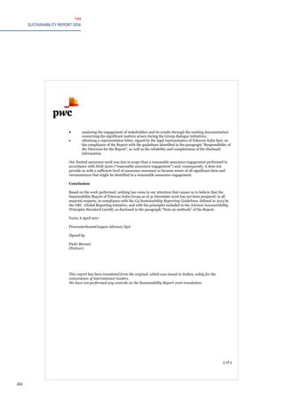 TIM
SUSTAINABILITY REPORT 2016
202
3 of 3
 analysing the engagement of stakeholders and its results through the existing documentation
concerning the significant matters arisen during the Group dialogue initiatives;
 obtaining a representation letter, signed by the legal representative of Telecom Italia SpA, on
the compliance of the Report with the guidelines identified in the paragraph “Responsibility of
the Directors for the Report”, as well as the reliability and completeness of the disclosed
information.
Our limited assurance work was less in scope than a reasonable assurance engagement performed in
accordance with ISAE 3000 (“reasonable assurance engagement”) and, consequently, it does not
provide us with a sufficient level of assurance necessary to became aware of all significant facts and
circumstances that might be identified in a reasonable assurance engagement.
Conclusion
Based on the work performed, nothing has come to our attention that causes us to believe that the
Sustainability Report of Telecom Italia Group as of 31 December 2016 has not been prepared, in all
material respects, in compliance with the G4 Sustainability Reporting Guidelines, defined in 2013 by
the GRI - Global Reporting Initiative, and with the principles included in the AA1000 AccountAbility
Principles Standard (2008), as disclosed in the paragraph “Note on methods” of the Report.
Turin, 6 April 2017
PricewaterhouseCoopers Advisory SpA
Signed by
Paolo Bersani
(Partner)
This report has been translated from the original, which was issued in Italian, solely for the
convenience of international readers.
We have not performed any controls on the Sustainability Report 2016 translation.
 