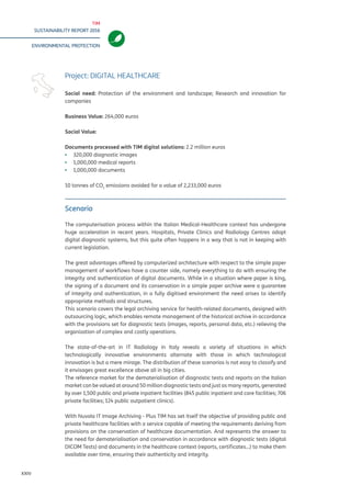TIM
SUSTAINABILITY REPORT 2016
ENVIRONMENTAL PROTECTION
XXIV
Scenario
The computerisation process within the Italian Medical-Healthcare context has undergone
huge acceleration in recent years. Hospitals, Private Clinics and Radiology Centres adopt
digital diagnostic systems, but this quite often happens in a way that is not in keeping with
current legislation.
The great advantages offered by computerized architecture with respect to the simple paper
management of workflows have a counter side, namely everything to do with ensuring the
integrity and authentication of digital documents. While in a situation where paper is king,
the signing of a document and its conservation in a simple paper archive were a guarantee
of integrity and authentication, in a fully digitised environment the need arises to identify
appropriate methods and structures.
This scenario covers the legal archiving service for health-related documents, designed with
outsourcing logic, which enables remote management of the historical archive in accordance
with the provisions set for diagnostic tests (images, reports, personal data, etc.) relieving the
organization of complex and costly operations.
The state-of-the-art in IT Radiology in Italy reveals a variety of situations in which
technologically innovative environments alternate with those in which technological
innovation is but a mere mirage. The distribution of these scenarios is not easy to classify and
it envisages great excellence above all in big cities.
The reference market for the dematerialisation of diagnostic tests and reports on the Italian
market can be valued at around 50 million diagnostic tests and just as many reports, generated
by over 1,500 public and private inpatient facilities (845 public inpatient and care facilities; 706
private facilities; 124 public outpatient clinics).
With Nuvola IT Image Archiving - Plus TIM has set itself the objective of providing public and
private healthcare facilities with a service capable of meeting the requirements deriving from
provisions on the conservation of healthcare documentation. And represents the answer to
the need for dematerialisation and conservation in accordance with diagnostic tests (digital
DICOM Tests) and documents in the healthcare context (reports, certificates…) to make them
available over time, ensuring their authenticity and integrity.
Project: DIGITAL HEALTHCARE
Social need: Protection of the environment and landscape; Research and innovation for
companies
Business Value: 264,000 euros
Social Value:
Documents processed with TIM digital solutions: 2.2 million euros
▪▪ 320,000 diagnostic images
▪▪ 1,000,000 medical reports
▪▪ 1,000,000 documents
10 tonnes of CO2
emissions avoided for a value of 2,233,000 euros
 