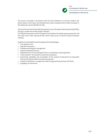 TIM
SUSTAINABILITY REPORT 2016
ENVIRONMENTAL PROTECTION
XXV
The service is provided in accordance with the SaaS (Software as a Service) model in the
Cloud, based on techniques and methods that ensure compliance with market standards in
the healthcare context (DICOM, Hl7, IHE).
Access to the documents by healthcare operators occurs through authentication and profiling,
through a simple and intuitive graphic interface.
The Digital Conservation service (Compliant Conservation) for healthcare documentation will
form part of the “Saas” services for PAs, which make up Lot 1 of the PCS Cloud Framework
Contract.
Significant and tangible economic/organizational advantages:
▪▪ Cost reduction and
▪▪ Legal fee concessions
▪▪ Complete technological management
▪▪ Logical and physical security
▪▪ Establishment of a historical/legal archive as required by current legislation
▪▪ “Externalization” of compliant conservation procedures
▪▪ Guaranteed availability and accessibility of the content of documents for document
viewing and administrative transparency purposes
▪▪ Creation of workflows to support the internal organizational processes of Entities
▪▪ Scalability of investments
 