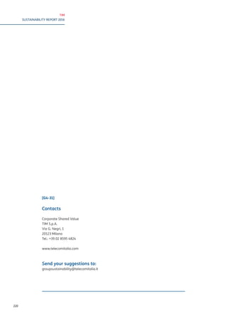 TIM
SUSTAINABILITY REPORT 2016
220
[G4-31]
Contacts
Corporate Shared Value
TIM S.p.A.
Via G. Negri, 1
20123 Milano
Tel.: +39 02 8595 4824
www.telecomitalia.com
Send your suggestions to:
groupsustainability@telecomitalia.it
 