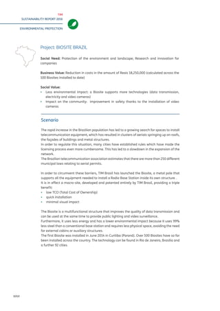 TIM
SUSTAINABILITY REPORT 2016
ENVIRONMENTAL PROTECTION
XXVI
Scenario
The rapid increase in the Brazilian population has led to a growing search for spaces to install
telecommunication equipment, which has resulted in clusters of aerials springing up on roofs,
the façades of buildings and metal structures.
In order to regulate this situation, many cities have established rules which have made the
licensing process even more cumbersome. This has led to a slowdown in the expansion of the
network.
The Brazilian telecommunication association estimates that there are more than 250 different
municipal laws relating to aerial permits.
In order to circumvent these barriers, TIM Brasil has launched the Biosite, a metal pole that
supports all the equipment needed to install a Radio Base Station inside its own structure .
It is in effect a macro-site, developed and patented entirely by TIM Brasil, providing a triple
benefit:
▪▪ low TCO (Total Cost of Ownership)
▪▪ quick installation
▪▪ minimal visual impact
The Biosite is a multifunctional structure that improves the quality of data transmission and
can be used at the same time to provide public lighting and video surveillance.
Furthermore, it uses less energy and has a lower environmental impact because it uses 99%
less steel than a conventional base station and requires less physical space, avoiding the need
for external cabins or auxiliary structures.
The first Biosite was installed in June 2014 in Curitiba (Paraná). Over 500 Biosites have so far
been installed across the country. The technology can be found in Rio de Janeiro, Brasilia and
a further 92 cities.
Project: BIOSITE BRAZIL
Social Need: Protection of the environment and landscape; Research and innovation for
companies
Business Value: Reduction in costs in the amount of Reais 18,250,000 (calculated across the
100 Biosites installed to date)
Social Value:
▪▪ Less environmental impact: a Biosite supports more technologies (data transmission,
electricity and video cameras)
▪▪ Impact on the community: improvement in safety thanks to the installation of video
cameras
 