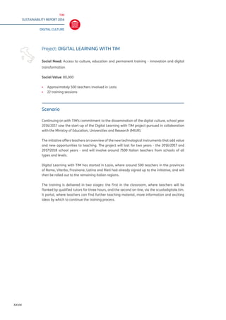 TIM
SUSTAINABILITY REPORT 2016
DIGITAL CULTURE
XXVIII
Scenario
Continuing on with TIM’s commitment to the dissemination of the digital culture, school year
2016/2017 saw the start-up of the Digital Learning with TIM project pursued in collaboration
with the Ministry of Education, Universities and Research (MIUR).
The initiative offers teachers an overview of the new technological instruments that add value
and new opportunities to teaching. The project will last for two years - the 2016/2017 and
2017/2018 school years - and will involve around 7500 Italian teachers from schools of all
types and levels.
Digital Learning with TIM has started in Lazio, where around 500 teachers in the provinces
of Rome, Viterbo, Frosinone, Latina and Rieti had already signed up to the initiative, and will
then be rolled out to the remaining Italian regions.
The training is delivered in two stages: the first in the classroom, where teachers will be
flanked by qualified tutors for three hours, and the second on-line, via the scuoladigitale.tim.
it portal, where teachers can find further teaching material, more information and exciting
ideas by which to continue the training process.
Project: DIGITAL LEARNING WITH TIM
Social Need: Access to culture, education and permanent training - innovation and digital
transformation
Social Value: 80,000
▪▪ Approximately 500 teachers involved in Lazio
▪▪ 22 training sessions
 