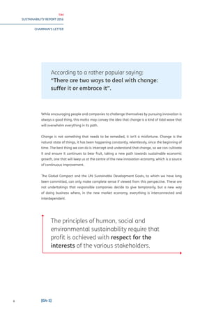 TIM
SUSTAINABILITY REPORT 2016
CHAIRMAN’S LETTER
II [G4-1]
According to a rather popular saying:
“There are two ways to deal with change:
suffer it or embrace it”.
While encouraging people and companies to challenge themselves by pursuing innovation is
always a good thing, this motto may convey the idea that change is a kind of tidal wave that
will overwhelm everything in its path.
Change is not something that needs to be remedied, it isn’t a misfortune. Change is the
natural state of things, it has been happening constantly, relentlessly, since the beginning of
time. The best thing we can do is intercept and understand that change, so we can cultivate
it and ensure it continues to bear fruit, taking a new path towards sustainable economic
growth, one that will keep us at the centre of the new innovation economy, which is a source
of continuous improvement.
The Global Compact and the UN Sustainable Development Goals, to which we have long
been committed, can only make complete sense if viewed from this perspective. These are
not undertakings that responsible companies decide to give temporarily, but a new way
of doing business where, in the new market economy, everything is interconnected and
interdependent.
The principles of human, social and
environmental sustainability require that
profit is achieved with respect for the
interests of the various stakeholders.
 