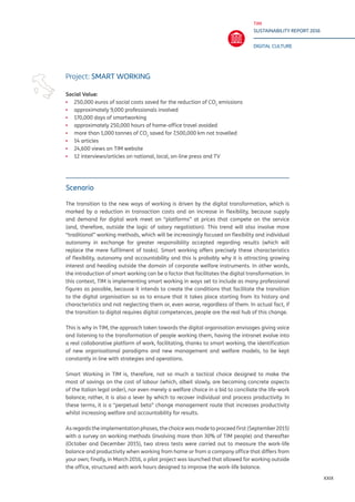 TIM
SUSTAINABILITY REPORT 2016
DIGITAL CULTURE
XXIX
Scenario
The transition to the new ways of working is driven by the digital transformation, which is
marked by a reduction in transaction costs and an increase in flexibility, because supply
and demand for digital work meet on “platforms” at prices that compete on the service
(and, therefore, outside the logic of salary negotiation). This trend will also involve more
“traditional” working methods, which will be increasingly focused on flexibility and individual
autonomy in exchange for greater responsibility accepted regarding results (which will
replace the mere fulfilment of tasks). Smart working offers precisely these characteristics
of flexibility, autonomy and accountability and this is probably why it is attracting growing
interest and heading outside the domain of corporate welfare instruments. In other words,
the introduction of smart working can be a factor that facilitates the digital transformation. In
this context, TIM is implementing smart working in ways set to include as many professional
figures as possible, because it intends to create the conditions that facilitate the transition
to the digital organisation so as to ensure that it takes place starting from its history and
characteristics and not neglecting them or, even worse, regardless of them. In actual fact, if
the transition to digital requires digital competences, people are the real hub of this change.
This is why in TIM, the approach taken towards the digital organisation envisages giving voice
and listening to the transformation of people working them, having the intranet evolve into
a real collaborative platform of work, facilitating, thanks to smart working, the identification
of new organisational paradigms and new management and welfare models, to be kept
constantly in line with strategies and operations.
Smart Working in TIM is, therefore, not so much a tactical choice designed to make the
most of savings on the cost of labour (which, albeit slowly, are becoming concrete aspects
of the Italian legal order), nor even merely a welfare choice in a bid to conciliate the life-work
balance; rather, it is also a lever by which to recover individual and process productivity. In
these terms, it is a “perpetual beta” change management route that increases productivity
whilst increasing welfare and accountability for results.
As regards the implementation phases, the choice was made to proceed first (September 2015)
with a survey on working methods (involving more than 30% of TIM people) and thereafter
(October and December 2015), two stress tests were carried out to measure the work-life
balance and productivity when working from home or from a company office that differs from
your own; finally, in March 2016, a pilot project was launched that allowed for working outside
the office, structured with work hours designed to improve the work-life balance.
Project: SMART WORKING
Social Value:
▪▪ 250,000 euros of social costs saved for the reduction of CO2
emissions
▪▪ approximately 9,000 professionals involved
▪▪ 170,000 days of smartworking
▪▪ approximately 250,000 hours of home-office travel avoided
▪▪ more than 1,000 tonnes of CO2
saved for 7,500,000 km not travelled
▪▪ 14 articles
▪▪ 24,600 views on TIM website
▪▪ 12 interviews/articles on national, local, on-line press and TV
 