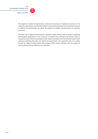 TIM
SUSTAINABILITY REPORT 2016
DIGITAL CULTURE
XXX
This approach enables the generation, collection and analysis of adaptive reactions of the
corporate organisation and therefore define a smart working policy that is not only functional
to welfare and productivity but above all supports the digital transformation of corporate
processes.
This clear aim of digital transformation, moreover, allows TIM to make its choices regarding
technological equipment in such a way as to innovate the machines and services used, in
accordance with criteria in accordance with criteria consistent with the transformation itself,
ruling out anything that does not satisfy this requirement. This approach that is so closely
focused on digital transformation also enables TIM to strike synergies with the supply of
smart working services offered to its customers.
 