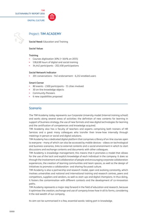 TIM
SUSTAINABILITY REPORT 2016
DIGITAL CULTURE
XXXII
Scenario
The TIM Academy today represents our Corporate University model (internal training school)
and works along several areas of activities: the definition of new contents for learning in
support of business strategy, the use of new formats and new digital technologies for learning
and the certification of competences and knowledge acquired.
TIM Academy also has a faculty of teachers and experts comprising both trainers of HR
Services and a great many colleagues who transfer their know-how internally through
meetings in person or social and digital solutions.
TIM Academy has a dedicated digital platform that comprises a library of on-line courses open
to everyone - many of which can also be accessed by mobile devices - videos on technological
and business scenarios, links to external contents and a social environment in which to start
discussions and exchange contents and documents with other colleagues.
TIM Academy is knowledge management; this means that it promotes a model that allows
for the use of the tacit and explicit knowledge of each individual in the company. It does so
through the involvement and collaboration of people and encouraging corporate collaboration
experiences, the creation of learning communities and team spaces, as well as the design of
initiatives to promote a collaboration- and sharing-focussed culture.
TIM Academy is also a partnership and research model, open and evolving constantly, which
involves universities and national and international training and research centres, peers and
competitors, suppliers and vendors, as well as start-ups and digital champions. In thus doing,
it fosters the contamination with different contexts and the development of co-innovation
paths.
TIM Academy represents a major step forward in the field of education and research, because
it optimises the creation, exchange and use of company know-how in all its forms, considering
it the real wealth of our company.
Its aim can be summarised in a few, essential words: taking part in knowledge.
Project: TIM ACADEMY
Social Need: Education and Training
Social Value:
Training
▪▪ Courses digitisation 30% (+ 164% on 2015)
▪▪ 138,638 hours of digital and social training
▪▪ 34,442 participants - 202,458 participations
Social Network Indicator
▪▪ 201 conversations - 542 endorsement - 6,212 enabled users
Smart Corner
▪▪ 80 events - 2300 participants - 11 cities involved
▪▪ 30 on-line knowledge objects
▪▪ Community Pioneers
▪▪ 6 new capabilities proposed
 