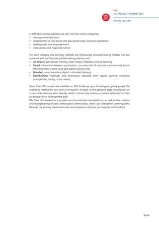 TIM
SUSTAINABILITY REPORT 2016
DIGITAL CULTURE
XXXIII
In TIM, the training activities are split into four macro-categories:
▪▪ 	management education
▪▪ development of role-based and specialized skills, and new capabilities
▪▪ development and empowerment
▪▪ institutional and corporate culture
For each category, the learning methods are increasingly characterised by models that are
coherent with our lifestyle and the existing new formats:
▪▪ 	All Digital: Web Based Training, Short Videos, Webinars, Virtual learning
▪▪ Social: interaction between participants, co-production of contents autonomously but at
the same time shared by all participants (active role)
▪▪ Blended: mixed solutions (digital + attended training)
▪▪ Gamification: methods and techniques adjusted from typical gaming scenarios
(competition, timing, score, levels).
More than 150 courses are available on TIM Academy, open to everyone, giving people the
chance to create their very own training path. Instead, on the personal page, employees can
access their learning plan directly, which contains the training activities dedicated to their
corporate role or development path.
We have also worked on a greater use of social tools and platforms, as well as the creation
and strengthening of open professional communities, which can strengthen learning paths
through the sharing of personal skills and experiences by their participants and teachers.
 