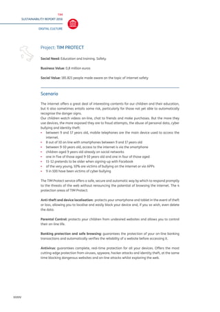 TIM
SUSTAINABILITY REPORT 2016
DIGITAL CULTURE
XXXIV
Scenario
The internet offers a great deal of interesting contents for our children and their education,
but it also sometimes entails some risk, particularly for those not yet able to automatically
recognise the danger signs.
Our children watch videos on-line, chat to friends and make purchases. But the more they
use devices, the more exposed they are to fraud attempts, the abuse of personal data, cyber
bullying and identity theft:
▪▪ 	between 9 and 17 years old, mobile telephones are the main device used to access the
internet.
▪▪ 8 out of 10 on line with smartphones between 9 and 17 years old
▪▪ between 9-10 years old, access to the internet is via the smartphone
▪▪ children aged 9 years old already on social networks
▪▪ one in five of those aged 9-10 years old and one in four of those aged
▪▪ 11-12 pretends to be older when signing-up with Facebook
▪▪ of the very young, 10% are victims of bullying on the internet or via APPs
▪▪ 9 in 100 have been victims of cyber bullying
The TIM Protect service offers a safe, secure and automatic way by which to respond promptly
to the threats of the web without renouncing the potential of browsing the internet. The 4
protection areas of TIM Protect:
Anti-theft and device localisation: protects your smartphone and tablet in the event of theft
or loss, allowing you to localise and easily block your device and, if you so wish, even delete
the data.
Parental Control: protects your children from undesired websites and allows you to control
their on-line life.
Banking protection and safe browsing: guarantees the protection of your on-line banking
transactions and automatically verifies the reliability of a website before accessing it.
Antivirus: guarantees complete, real-time protection for all your devices. Offers the most
cutting-edge protection from viruses, spyware, hacker attacks and identity theft, at the same
time blocking dangerous websites and on-line attacks whilst exploring the web.
Project: TIM PROTECT
Social Need: Education and training. Safety.
Business Value: 0,8 million euros
Social Value: 181.821 people made aware on the topic of internet safety
 