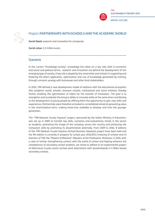 TIM
SUSTAINABILITY REPORT 2016
DIGITAL CULTURE
XXXV
Scenario
In the current “knowledge society”, knowledge has taken on a key role, both in economic
and social and political terms: research and innovation are behind the development of this
emerging type of society. A key role is played by the universities and schools in supporting and
fostering the direct application, optimisation and use of knowledge generated by training,
through constant synergy with businesses and other local stakeholders.
In 2016, TIM defined a new development model of relations with the educational ecosystem
(the academic world, schools, business schools, institutional and social entities), thereby
further enabling the optimisation of talent for the transfer of innovation. The goal is to
strengthen and accelerate the Group’s ability to innovate while at the same time contributing
to the development of young people by offering them the opportunity to gain new skills and
experiences. Partnerships were therefore activated or consolidated aimed at generating value
in the short/medium-term, making know-how available to develop and train the younger
generation.
The “TIM-Network Scuola Impresa” project, sponsored by the Italian Ministry of Education,
was set up in 2009 to transfer key skills, scenarios and evolutionary trends in the sector
to students, promoting the image of the company across the country and enhancing the
Company’s skills by promoting its dissemination externally. From 2009 to 2016, 8 editions
of the TIM Network Scuola Impresa (School Business Network) project have been held and
the 9th edition is currently in progress for school year 2016/2017, involving 24 schools and 23
teachers of TIM, the “Maestri di Mestiere” (Masters of the Profession). Moreover, in 2016, with
a view to further strengthening contact with the world of school and helping enhance the
competences of secondary school students, we chose to adhere to an experimental project
of Alternanza Scuola Lavoro (school-work alternation) with Assolombarda in 4 Milan-based
secondary schools.
Project: PARTNERSHIPS WITH SCHOOLS AND THE ACADEMIC WORLD
Social Need: research and innovation for companies
Social value: 3,3 million euros
 