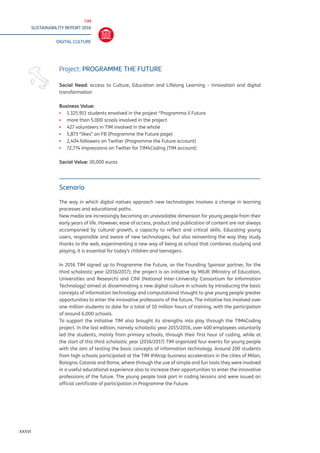 TIM
SUSTAINABILITY REPORT 2016
DIGITAL CULTURE
XXXVI
Scenario
The way in which digital natives approach new technologies involves a change in learning
processes and educational paths.
New media are increasingly becoming an unavoidable dimension for young people from their
early years of life. However, ease of access, product and publication of content are not always
accompanied by cultural growth, a capacity to reflect and critical skills. Educating young
users, responsible and aware of new technologies, but also reinventing the way they study
thanks to the web, experimenting a new way of being at school that combines studying and
playing, it is essential for today’s children and teenagers.
In 2016 TIM signed up to Programme the Future, as the Founding Sponsor partner, for the
third scholastic year (2016/2017); the project is an initiative by MIUR (Ministry of Education,
Universities and Research) and CINI (National Inter-University Consortium for Information
Technology) aimed at disseminating a new digital culture in schools by introducing the basic
concepts of information technology and computational thought to give young people greater
opportunities to enter the innovative professions of the future. The initiative has involved over
one million students to date for a total of 10 million hours of training, with the participation
of around 6,000 schools.
To support the initiative TIM also brought its strengths into play through the TIM4Coding
project. In the last edition, namely scholastic year 2015/2016, over 400 employees voluntarily
led the students, mainly from primary schools, through their first hour of coding, while at
the start of this third scholastic year (2016/2017) TIM organized four events for young people
with the aim of testing the basic concepts of information technology. Around 200 students
from high schools participated at the TIM #Wcap business accelerators in the cities of Milan,
Bologna, Catania and Rome, where through the use of simple and fun tools they were involved
in a useful educational experience also to increase their opportunities to enter the innovative
professions of the future. The young people took part in coding lessons and were issued an
official certificate of participation in Programme the Future.
Project: PROGRAMME THE FUTURE
Social Need: access to Culture, Education and Lifelong Learning – Innovation and digital
transformation	
Business Value:
▪▪ 1.325.911 students envolved in the projext “Programma il Futuro
▪▪ more than 5.000 scools involved in the project
▪▪ 427 volunteers in TIM involved in the whole
▪▪ 5,873 “likes” on FB (Programme the Future page)
▪▪ 2,404 followers on Twitter (Programme the Future account)
▪▪ 72,774 impressions on Twitter for TIM4Coding (TIM account)
Social Value: 30,000 euros
 