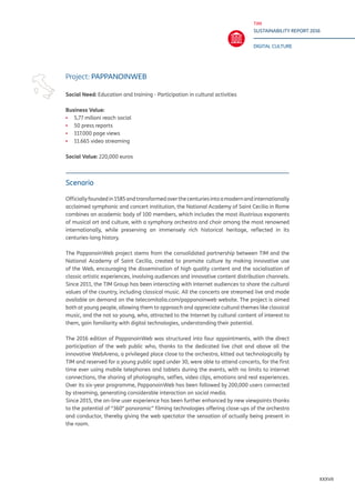 TIM
SUSTAINABILITY REPORT 2016
DIGITAL CULTURE
XXXVII
Scenario
Officiallyfoundedin1585andtransformedoverthecenturiesintoamodernandinternationally
acclaimed symphonic and concert institution, the National Academy of Saint Cecilia in Rome
combines an academic body of 100 members, which includes the most illustrious exponents
of musical art and culture, with a symphony orchestra and choir among the most renowned
internationally, while preserving an immensely rich historical heritage, reflected in its
centuries-long history.
The PappanoinWeb project stems from the consolidated partnership between TIM and the
National Academy of Saint Cecilia, created to promote culture by making innovative use
of the Web, encouraging the dissemination of high quality content and the socialisation of
classic artistic experiences, involving audiences and innovative content distribution channels.
Since 2011, the TIM Group has been interacting with Internet audiences to share the cultural
values of the country, including classical music. All the concerts are streamed live and made
available on demand on the telecomitalia.com/pappanoinweb website. The project is aimed
both at young people, allowing them to approach and appreciate cultural themes like classical
music, and the not so young, who, attracted to the Internet by cultural content of interest to
them, gain familiarity with digital technologies, understanding their potential.
The 2016 edition of PappanoinWeb was structured into four appointments, with the direct
participation of the web public who, thanks to the dedicated live chat and above all the
innovative WebArena, a privileged place close to the orchestra, kitted out technologically by
TIM and reserved for a young public aged under 30, were able to attend concerts, for the first
time ever using mobile telephones and tablets during the events, with no limits to internet
connections, the sharing of photographs, selfies, video clips, emotions and real experiences.
Over its six-year programme, PappanoinWeb has been followed by 200,000 users connected
by streaming, generating considerable interaction on social media.
Since 2015, the on-line user experience has been further enhanced by new viewpoints thanks
to the potential of “360° panoramic” filming technologies offering close-ups of the orchestra
and conductor, thereby giving the web spectator the sensation of actually being present in
the room.
Project: PAPPANOINWEB
Social Need: Education and training - Participation in cultural activities	
Business Value:
▪▪ 5,77 milioni reach social
▪▪ 50 press reports
▪▪ 117.000 page views
▪▪ 11.665 video streaming
Social Value: 220,000 euros
 