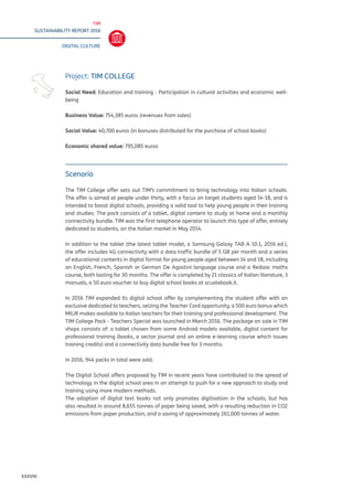 TIM
SUSTAINABILITY REPORT 2016
DIGITAL CULTURE
XXXVIII
Scenario
The TIM College offer sets out TIM’s commitment to bring technology into Italian schools.
The offer is aimed at people under thirty, with a focus on target students aged 14-18, and is
intended to boost digital schools, providing a valid tool to help young people in their training
and studies. The pack consists of a tablet, digital content to study at home and a monthly
connectivity bundle. TIM was the first telephone operator to launch this type of offer, entirely
dedicated to students, on the Italian market in May 2014.
In addition to the tablet (the latest tablet model, a Samsung Galaxy TAB A 10.1, 2016 ed.),
the offer includes 4G connectivity with a data traffic bundle of 5 GB per month and a series
of educational contents in digital format for young people aged between 14 and 18, including
an English, French, Spanish or German De Agostini language course and a Redooc maths
course, both lasting for 30 months. The offer is completed by 21 classics of Italian literature, 3
manuals, a 50 euro voucher to buy digital school books at scuolabook.it.
In 2016 TIM expanded its digital school offer by complementing the student offer with an
exclusive dedicated to teachers, seizing the Teacher Card opportunity, a 500 euro bonus which
MIUR makes available to Italian teachers for their training and professional development. The
TIM College Pack - Teachers Special was launched in March 2016. The package on sale in TIM
shops consists of: a tablet chosen from some Android models available, digital content for
professional training (books, a sector journal and an online e-learning course which issues
training credits) and a connectivity data bundle free for 3 months.
In 2016, 944 packs in total were sold.
The Digital School offers proposed by TIM in recent years have contributed to the spread of
technology in the digital school area in an attempt to push for a new approach to study and
training using more modern methods.
The adoption of digital text books not only promotes digitisation in the schools, but has
also resulted in around 8,655 tonnes of paper being saved, with a resulting reduction in CO2
emissions from paper production, and a saving of approximately 261,000 tonnes of water.
Project: TIM COLLEGE
Social Need: Education and training - Participation in cultural activities and economic well-
being
Business Value: 754,385 euros (revenues from sales)
Social Value: 40,700 euros (in bonuses distributed for the purchase of school books)
Economic shared value: 795,085 euros
 