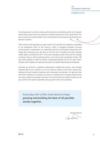 TIM
SUSTAINABILITY REPORT 2016
CHAIRMAN’S LETTER
III[G4-1]
It has always been true that to make a profit we need to do something useful. Our Corporate
Shared Value system sets out to produce a certified measurement of our commitment. This
year it amounts to around 14 billion euros, including both the business and social value of our
domestic activities.
TIM’s existence and operations are again shown to be essential and supportive, responding
to the emergencies which hit the country in 2016. In emergency situations, ensuring
communication is fundamental: our relationship with the Civil Protection Department has
always been extremely close. We were on the front line of installing new lines, boosting
mobile signals, providing free Wi-Fi in the main emergency shelter sites and LTE coverage
in disaster areas, as well as boosting services in the various local coordination centres. TIM
also made available its “With You We Do” crowdfunding platform for the “Un aiuto subito”
initiative, which helped to increase fund raising for the people affected by the earthquake.
Internally, we launched a significant organisational simplification process, with renewed
attention paid to our customers, so we can continue looking to the future, without fear,
tackling the fourth industrial revolution with enthusiasm and optimism. An optimism that
stems from confidence in ourselves, our values, our abilities and our energies. Because they
are values, abilities and energies that exist in the communities we inhabit, of which we are
part, and for which we feel responsible. Every day with a little more awareness.
Every day with a little more desire to keep
growing and building the best of all possible
worlds together.
Giuseppe Recchi
 