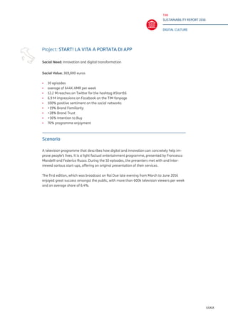 TIM
SUSTAINABILITY REPORT 2016
DIGITAL CULTURE
XXXIX
Project: START! LA VITA A PORTATA DI APP
Social Need: Innovation and digital transformation
Social Value: 369,000 euros
▪▪ 	10 episodes
▪▪ average of 644K AMR per week
▪▪ 12.2 M reaches on Twitter for the hashtag #Start16
▪▪ 6.9 M impressions on Facebook on the TIM fanpage
▪▪ 100% positive sentiment on the social networks
▪▪ +19% Brand Familiarity
▪▪ +28% Brand Trust
▪▪ +36% Intention to Buy
▪▪ 76% programme enjoyment
Scenario
A television programme that describes how digital and innovation can concretely help im-
prove people’s lives. It is a light factual entertainment programme, presented by Francesco
Mandelli and Federico Russo. During the 10 episodes, the presenters met with and inter-
viewed various start-ups, offering an original presentation of their services.
The first edition, which was broadcast on Rai Due late evening from March to June 2016
enjoyed great success amongst the public, with more than 600k television viewers per week
and an average share of 6.4%.
 