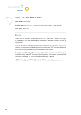 TIM
SUSTAINABILITY REPORT 2016
TIM PEOPLE
XLII
Scenario
Starting from the conviction that together we can build a better world, TIM Brasil encourages
its employees to participate in volunteering and solidarity initiatives, in order to do good by
helping others.
Thanks to the “Citizen without borders” (Cidadão Sem Fronteiras) programme, employees of
TIM Brasil can personally choose the organisations to which they want to provide their service
or can take part in charitable activities promoted within the Company.
All employees can take a day off work per year to dedicate to volunteering for children, young
people, the elderly and whole families by supporting welfare organisations. This kind of work
contributes to achieving the annual volunteering objective of TIM Brasil.
In 2016, 140 employees of TIM Brasil joined in the “Citizen without Borders” programme.
Project: CITIZEN WITHOUT BORDERS
Social Need: quality of work
Business Value: improvement in relations with local authorities and brand reputation
Social Value: 36,000 reais
 