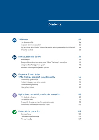 Contents
TIM Group 	 03
TIM Group’s profile		 	 04
Corporate Governance system	 	 06
Key economic performance data and economic value generated and distributed	 19
Reference context	 		 22
Being sustainable at TIM 	 33
Human Rights 	 34
Opportunities and socio-enviromental risks of the Group’s operations	 41
Enterprise Risk Management system 	 42
Business Continuity management system	 44
Corporate Shared Value:
TIM’s strategic approach to sustainability	 46
Sustainabilty governance	 51
Position in indexes and other awards 	 52
Stakeholder engagement 	 53
Materiality analysis	 63
Digitisation, connectivity and social innovation 	 68
TIM strategic relevance	 69
Group’s costumers				 77
Research & development and innovative services	 93
Sustainabilty throughtout the supply chain	107
Enviromental protection	 115
Climate change	 119
Enviromental performance	 125
TIM eco-friendly	 137
 