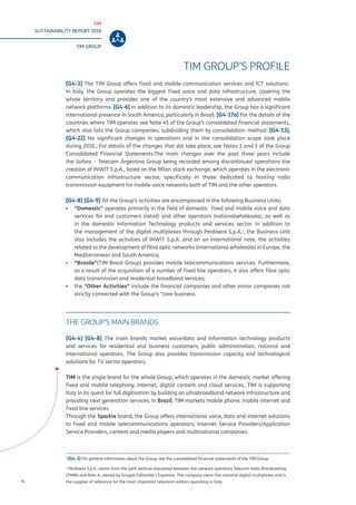 TIM
SUSTAINABILITY REPORT 2016
TIM GROUP
4
TIM GROUP’S PROFILE
[G4-3] The TIM Group offers fixed and mobile communication services and ICT solutions1
.
In Italy, the Group operates the biggest fixed voice and data infrastructure, covering the
whole territory and provides one of the country’s most extensive and advanced mobile
network platforms. [G4-6] In addition to its domestic leadership, the Group has a significant
international presence in South America, particularly in Brazil. [G4-17a] For the details of the
countries where TIM operates see Note 45 of the Group’s consolidated financial statements,
which also lists the Group companies, subdividing them by consolidation method. [G4-13],
[G4-22] No significant changes in operations and in the consolidation scope took place
during 2016.; For details of the changes that did take place, see Notes 1 and 3 of the Group
Consolidated Financial Statements.The main changes over the past three years include
the Sofora – Telecom Argentina Group being recorded among discontinued operations the
creation of INWIT S.p.A., listed on the Milan stock exchange, which operates in the electronic
communication infrastructure sector, specifically in those dedicated to hosting radio
transmission equipment for mobile voice networks both of TIM and the other operators.
[G4-8] [G4-9] All the Group’s activities are encompassed in the following Business Units:
▪▪ “Domestic” operates primarily in the field of domestic fixed and mobile voice and data
services for end customers (retail) and other operators (nationalwholesale), as well as
in the domestic Information Technology products and services sector. In addition to
the management of the digital multiplexes through Perdisera S.p.A.2
, the Business Unit
also includes the activities of INWIT S.p.A. and on an international note, the activities
related to the development of fibre optic networks (international wholesale) in Europe, the
Mediterranean and South America;
▪▪ “Brasile”(TIM Brasil Group) provides mobile telecommunications services. Furthermore,
as a result of the acquisition of a number of fixed line operators, it also offers fibre optic
data transmission and residential broadband services;
▪▪ the “Other Activities” include the financial companies and other minor companies not
strictly connected with the Group’s “core business.
THE GROUP’S MAIN BRANDS
[G4-4] [G4-8] The main brands market voice/data and information technology products
and services for residential and business customers, public administration, national and
international operators. The Group also provides transmission capacity and technological
solutions for TV sector operators.
TIM is the single brand for the whole Group, which operates in the domestic market offering
fixed and mobile telephony, internet, digital content and cloud services. TIM is supporting
Italy in its quest for full digitisation by building an ultrabroadband network infrastructure and
providing next generation services. In Brazil, TIM markets mobile phone, mobile internet and
fixed line services
Through the Sparkle brand, the Group offers international voice, data and internet solutions
to fixed and mobile telecommunications operators, Internet Service Providers/Application
Service Providers, content and media players and multinational companies.
1
[G4-3] For general information about the Group, see the consolidated financial statements of the TIM Group.
2
Perdisera S.p.A. stems from the joint venture stipulated between the network operators Telecom Italia Broadcasting
(TIMB) and Rete A, owned by Gruppo Editoriale L’Espresso. The company owns five national digital multiplexes and is
the supplier of reference for the most important television editors operating in Italy
 