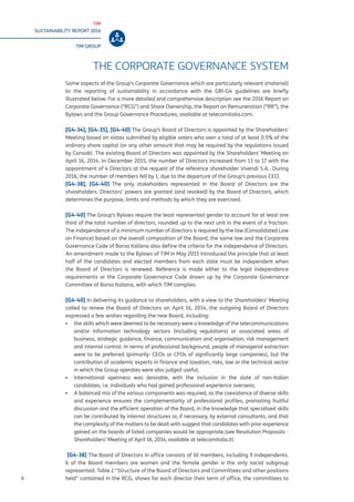 TIM
SUSTAINABILITY REPORT 2016
TIM GROUP
6
THE CORPORATE GOVERNANCE SYSTEM
Some aspects of the Group’s Corporate Governance which are particularly relevant (material)
to the reporting of sustainability in accordance with the GRI-G4 guidelines are briefly
illustrated below. For a more detailed and comprehensive description see the 2016 Report on
Corporate Governance (“RCG”) and Share Ownership, the Report on Remuneration (“RR”), the
Bylaws and the Group Governance Procedures, available at telecomitalia.com.
[G4-34], [G4-35], [G4-40] The Group’s Board of Directors is appointed by the Shareholders’
Meeting based on slates submitted by eligible voters who own a total of at least 0.5% of the
ordinary share capital (or any other amount that may be required by the regulations issued
by Consob). The existing Board of Directors was appointed by the Shareholders’ Meeting on
April 16, 2014. In December 2015, the number of Directors increased from 13 to 17 with the
appointment of 4 Directors at the request of the reference shareholder Vivendi S.A.. During
2016, the number of members fell by 1, due to the departure of the Group’s previous CEO.
[G4-38], [G4-40] The only stakeholders represented in the Board of Directors are the
shareholders. Directors’ powers are granted (and revoked) by the Board of Directors, which
determines the purpose, limits and methods by which they are exercised.
[G4-40] The Group’s Bylaws require the least represented gender to account for at least one
third of the total number of directors, rounded up to the next unit in the event of a fraction.
The independence of a minimum number of directors is required by the law (Consolidated Law
on Finance) based on the overall composition of the Board; the same law and the Corporate
Governance Code of Borsa Italiana also define the criteria for the independence of Directors.
An amendment made to the Bylaws of TIM in May 2015 introduced the principle that at least
half of the candidates and elected members from each slate must be independent when
the Board of Directors is renewed. Reference is made either to the legal independence
requirements or the Corporate Governance Code drawn up by the Corporate Governance
Committee of Borsa Italiana, with which TIM complies.
[G4-40] In delivering its guidance to shareholders, with a view to the Shareholders’ Meeting
called to renew the Board of Directors on April 16, 2014, the outgoing Board of Directors
expressed a few wishes regarding the new Board, including:
▪▪ the skills which were deemed to be necessary were a knowledge of the telecommunications
and/or information technology sectors (including regulations) or associated areas of
business, strategic guidance, finance, communication and organisation, risk management
and internal control. In terms of professional background, people of managerial extraction
were to be preferred (primarily: CEOs or CFOs of significantly large companies), but the
contribution of academic experts in finance and taxation, risks, law or the technical sector
in which the Group operates were also judged useful;
▪▪ International openness was desirable, with the inclusion in the slate of non-Italian
candidates, i.e. individuals who had gained professional experience overseas;
▪▪ A balanced mix of the various components was required, as the coexistence of diverse skills
and experience ensures the complementarity of professional profiles, promoting fruitful
discussion and the efficient operation of the Board, in the knowledge that specialised skills
can be contributed by internal structures or, if necessary, by external consultants, and that
the complexity of the matters to be dealt with suggest that candidates with prior experience
gained on the boards of listed companies would be appropriate.(see Resolution Proposals -
Shareholders’ Meeting of April 16, 2014, available at telecomitalia.it)
[G4-38] The Board of Directors in office consists of 16 members, including 9 independents.
6 of the Board members are women and the female gender is the only social subgroup
represented. Table 2 “Structure of the Board of Directors and Committees and other positions
held” contained in the RCG, shows for each director their term of office, the committees to
 