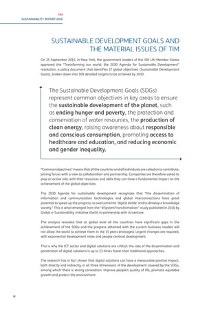 TIM
SUSTAINABILITY REPORT 2016
IV
SUSTAINABLE DEVELOPMENT GOALS AND
THE MATERIAL ISSUES OF TIM
On 25 September 2015, in New York, the government leaders of the 193 UN Member States
approved the “Transforming our world: the 2030 Agenda for Sustainable Development”
resolution, a policy document that identifies 17 global objectives (Sustainable Development
Goals), broken down into 169 detailed targets to be achieved by 2030.
The Sustainable Development Goals (SDGs)
represent common objectives in key areas to ensure
the sustainable development of the planet, such
as ending hunger and poverty, the protection and
conservation of water resources, the production of
clean energy, raising awareness about responsible
and conscious consumption, promoting access to
healthcare and education, and reducing economic
and gender inequality.
“Commonobjectives”meansthatallthecountriesandallindividualsarecalledontocontribute,
joining forces with a view to collaboration and partnership. Companies are therefore asked to
play an active role; with their resources and skills they can have a fundamental impact on the
achievement of the global objectives.
The 2030 Agenda for sustainable development recognizes that “the dissemination of
information and communication technologies and global interconnections have great
potential to speed up the progress, to overcome the ‘digital divide’ and to develop a knowledge
society.” This is what emerged from the “#SystemTransformation” study published in 2016 by
Global e-Sustainability Initiative (GeSI) in partnership with Accenture.
The analysis revealed that at global level all the countries have significant gaps in the
achievement of the SDGs and the progress obtained with the current business models will
not allow the world to achieve them in the 15 years envisaged. Urgent changes are required,
with exponential development rates and people-centred development.
This is why the ICT sector and digital solutions are critical: the rate of the dissemination and
penetration of digital solutions is up to 23 times faster than traditional approaches.
The research has in fact shown that digital solutions can have a measurable positive impact,
both directly and indirectly, in all three dimensions of the development covered by the SDGs,
among which there is strong correlation: improve people’s quality of life, promote equitable
growth and protect the environment.
 