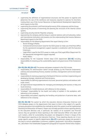 TIM
SUSTAINABILITY REPORT 2016
TIM GROUP
8
▪▪ supervising the definition of organisational structures and the power to organise and
determine the size of the workforce and resources required to exercise his functions,
making direct use of the Human Resources & Organizational Development department,
which reports to the CEO;
▪▪ supervising the economic and financial performance of the companies and the Group;
▪▪ supervising the process of examining and devising the structure of the internal control
system;
▪▪ supervising security and the TISparkle company;
▪▪ representing the company and the Group in external relations with all Authorities, Italian
and international Institutions and investors (on the understanding that Investor Relations
department reports to the CEO);
▪▪ responsibility for the following departments that report directly to him:
-- Brand Strategy & Media;
-- Institutional Communication (save for the CEO’s power to make use of the Press Office
for the operational management support required in coordination with the Executive
Chairman);
-- Legal Affairs (save for the CEO’s power to make use of the Legal Affairs Department for
the operational management support required)
-- Public Affairs;
▪▪ responsibility for the Corporate Shared Value (CSV) department [G4-48] including
responsibility for drawing up the sustainability report) and governance of the Fondazione
TIM.
[G4-35], [G4-36], [G4-42] The proxies and powers assigned to the CEO include:
▪▪ responsibility for administration (which include drawing up the Financial Statements),
ordinary and extraordinary finance, taxation activities, management control and Investor
Relations;
▪▪ responsibility for devising, proposing to the Board of Directors and then implementing and
developing strategic, industrial and financial plans;
▪▪ responsibility for defining organisational structures, personnel policies and relations with
trade unions;
▪▪ all organisational responsibilities for managing and developing the business in Italy and
South America;
▪▪ responsibility for market disclosure, with reference to the company;
▪▪ “employer” responsibility for the health and safety of workers in the workplace, with
reference to the company;
▪▪ responsibility and powers regarding the handling and protection of personal data, with
reference to the company.
[G4-35], [G4-36] The system by which the executive directors (Executive Chairman and
CEO) delegate powers to the departments that report to them is the subject of a specific
company procedure that establishes the methods by which this system must be implemented
(Granting and Revocation of Powers). Powers are normally granted to those reporting directly
to the executive directors and, in particular, for matters of an economic and financial
nature, they are granted to those reporting to the Chief Executive Officer who deals with
such matters, while for sustainability the powers are delegated to those in charge of the
CSV department reporting to the Executive Chairman. Those reporting directly can in turn
assign specific powers to specific departments; [G4-37] in particular, powers are granted in
this way to consult stakeholders (customers, suppliers, government local offices, employees
etc., described in the Stakeholder Engagement paragraph of Corporate Shared Value chapter).
 