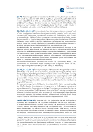 TIM
SUSTAINABILITY REPORT 2016
TIM GROUP
9
[G4-41]The company procedure for transactionswithrelatedparties1
,drawnupinaccordance
with Consob Regulation no. 17221 of March 12, 2010, is systematically updated (the latest
revision is dated March 17, 2016) and is illustrated in the Report on Corporate Governance
and Share Ownership, see Directors’ Interests and Transactions with Related Parties. The
disclosure of any transactions with related parties during the relevant period is included in
the “Transactions with related parties” chapter of the Annual Financial Report.
[G4-45], [G4-46], [G4-14] The internal control and risk management system consists of a set
of rules, procedures and organisational structures intended to ensure the healthy and proper
management of the company, in a way that is consistent with the established goals, through
an appropriate key risk identification, measurement, management and monitoring process.
Being responsible for the internal control and risk management system the Board of Directors
defines the system guidelines, verifying their adequacy, effectiveness and proper operation,
so as to ensure that the main risks facing the company (including operational, compliance,
economic and financial risks) are correctly identified and managed over time.
The establishment and maintenance of the internal control system are entrusted to the
Executive Directors, each in his/her own delegated area, and to the Executive responsible for
preparingtheCompany’saccountingdocumentsinhis/herareaofresponsibility,soastoensure
the overall adequacy of the system and its effectiveness, from a risk-based perspective, which
is also considered when determining the agenda of Board meetings. Coordination between
the parties involved in the internal control and risk management system is illustrated in the
Report on Corporate Governance and Share Ownership.
The internal control system is contained in the so-called “231 Organisational Model”, i.e. an
organisational and management model adopted pursuant to Legislative Decree 231/2001,
aimed at preventing offences that may result in liability for the Company.
[G4-45],[G4-46],[G4-14]TheGrouphasadoptedanEnterpriseRiskManagement(hereinafter
ERM) Model which allows risks to be identified, assessed and managed uniformly within
Group companies, highlighting potential synergies between the parties involved in assessing
the Internal Control System. Particular focus is placed on the relationship between the ERM
process and the business planning process, particularly on determining the acceptable level
for the Group (Risk Appetite) and the acceptable degrees of deviation from the main business
targets (Risk Tolerance).
The process is managed by the ERM Steering Committee, which is chaired and coordinated by
the CFO. The Steering Committee ensures the governance of the Group’s risk management,
aimed at guaranteeing the operational continuity of the business, monitoring the effectiveness
of countermeasures taken. The ERM process is designed to identify potential events that may
influence the business activity, in order to manage risk within acceptable limits and provide
a reasonable guarantee that business objectives will be achieved. For further details please
read the Enterprise Risk Management system section in Being sustainable in TIM.
[G4-49], [G4-50], [G4-58] In November 2015, TIM implemented the new Whistleblowing
procedure, which provides for the centralised management, by the Audit Department,
of all whistleblowing reports - including those that are the responsibility of the Board of
Statutory Auditors, particularly in its role as the 231 Supervisory Body - via a compute app
which whistleblowers can use to access the company intranet. Since February 2016 this
reporting channel has also been accessible via the Group’s website. Reports may be made by
any employee, collaborator, consultant, freelance worker, as well as third parties who have
1
The terms “related party” and “related parties” of TIM are understood to refer to the parties defined as such in the
Consob Regulation. Regardless of whether they can be defined as related parties according to accounting principles, the
Procedure also applies to the parties to significant shareholders’ agreements, pursuant to article 122 of the Consolidated
Law on Financial Intermediation, that govern candidacies for the position of Director of the Company, if it turns out
that the majority of Directors appointed has been drawn from the slate presented by participants in shareholders’
agreements.
 
