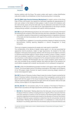 TIM
SUSTAINABILITY REPORT 2016
TIM GROUP
10
business relations with the Group. The system assigns each report a unique identification
code which enables the whistleblower to check the processing status in anonymity.
[G4-57], [DMA Labor Practice Grievance Mechanisms] As stated in article 4 of the Group
Code of Ethics and Conduct, any requests for clarification regarding the appropriateness of
one’s own conduct or the conduct of other people, in order to ensure full compliance with
the Code and the values set by the Code itself, must be addressed to the Head of the Audit
Department of TIM S.p.A. or to the Head of the Audit Department of the Group’s overseas
company directly involved, in accordance with specific internal procedures.
[G4-58] Using the Whistleblowing procedure, the same entities must be promptly informed of
the following by the recipients of the Code and those who have undertaken to comply with it:
▪▪ any violations, requests or inducements to violate legal provisions or regulations, provisions
of the Code and internal procedures with regard to the activities and services of interest
to the Group;
▪▪ any irregularities or negligence in accounting procedures, keeping of relevant accounting
documentation, fulfilling reporting obligations or internal management in Group
companies.
There are no negative consequences for people who make reports in good faith.
The confidentiality of the identity of people making reports is in any case guaranteed by
appropriate internal procedures, subject to legal requirements. No recipient of the Code,
employee or third party having business relations with the Group can be subject to sanctions
or otherwise discriminated against if he/she refuses to perform actions or adopt a conduct
which are considered, in good faith, to infringe the Code, even if this refusal should result in a
loss of business or other adverse consequence for the company’s business and/or the Group.
The Brazilian subsidiary TIM Participações also uses a report reception system based on a
form, also accessible via the company’s website, that allows the report to be received at an
email address, equipped with computer security systems, for its subsequent management.
[G4-50] In 2016, the Whistleblowing procedure resulted in 219 reports made in Italy and 518
in Brazil. The Human Rights section of the Being sustainable at TIM chapter and the Reports
of the TIM people chapter illustrate the reports received concerning alleged violations of
human and employment rights1
.
[G4-50] The Board of Statutory Auditors’ Report states the number of reports received by the
Board of Statutory Auditors and provides summary of the investigations carried out by the
Board itself with the support of the Group Compliance Officer, (see 2016 Annual Report). In
2016 the Supervisory Body received only one report which did not however relate to the Code
of Ethics, Human Rights or 231 Organisational Model.
[G4-51], [G4-52] The remuneration policy for the members of the Board of Directors is
determined in accordance with legal requirements and the by-laws, according to which:
▪▪ [G4-53] the Shareholders’ Meeting determines the total gross annual remuneration of
the Board of Directors (without including directors of specific offices: Executive Chairman
and CEO); expresses an opinion on the first section of the Remuneration Report; passes
resolutions regarding remuneration plans based on the allocation of financial instruments;
▪▪ the Board of Directors passes resolutions to determine how the remuneration set by the
Shareholders’ Meeting will be distributed (when it is established as a total amount for
the Board in its entirety); determines the remuneration policy for Executive Directors and
1
In particular, the Human Rights section contains a detailed description of the procedure and the types of reports
made via the procedure.
 
