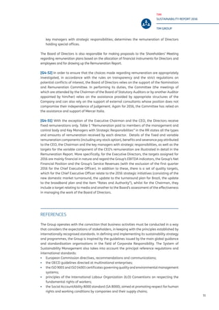 TIM
SUSTAINABILITY REPORT 2016
TIM GROUP
11
key managers with strategic responsibilities; determines the remuneration of Directors
holding special offices.
The Board of Directors is also responsible for making proposals to the Shareholders’ Meeting
regarding remuneration plans based on the allocation of financial instruments for Directors and
employees and for drawing up the Remuneration Report.
[G4-52] In order to ensure that the choices made regarding remuneration are appropriately
investigated, in accordance with the rules on transparency and the strict regulations on
potential conflicts of interest, the Board of Directors relies on the support of the Nomination
and Remuneration Committee. In performing its duties, the Committee (the meetings of
which are attended by the Chairman of the Board of Statutory Auditors or by another Auditor
appointed by him/her) relies on the assistance provided by appropriate structures of the
Company and can also rely on the support of external consultants whose position does not
compromise their independence of judgement. Again for 2016, the Committee has relied on
the assistance and support of Mercer Italia.
[G4-51] With the exception of the Executive Chairman and the CEO, the Directors receive
fixed remunerations only. Table 1 “Remuneration paid to members of the management and
control body and Key Managers with Strategic Responsibilities” in the RR states all the types
and amounts of remuneration received by each director. Details of the fixed and variable
remuneration components (including any stock option), benefits and severance pay attributed
to the CEO, the Chairman and the key managers with strategic responsibilities, as well as the
targets for the variable component of the CEO’s remuneration are illustrated in detail in the
Remuneration Report. More specifically, for the Executive Directors, the targets assigned for
2016 are mainly financial in nature and regard the Group’s EBITDA indicators, the Group’s Net
Financial Position and the Group’s Service Revenues (with the exclusion of the first quarter
2016 for the Chief Executive Officer). In addition to these, there is a set of quality targets,
which for the Chief Executive Officer relate to the 2016 strategic initiatives (consisting of the
new domestic market turnaround, the update to the turnaround plan for Brazil, the update
to the broadband plan and the item “Rates and Authority”), whilst for the Chairman, they
include a target relating to media and another to the Board’s assessment of the effectiveness
in managing the work of the Board of Directors.
REFERENCES
The Group operates with the conviction that business activities must be conducted in a way
that considers the expectations of stakeholders, in keeping with the principles established by
internationally recognised standards. In defining and implementing its sustainability strategy
and programmes, the Group is inspired by the guidelines issued by the main global guidance
and standardisation organisations in the field of Corporate Responsibility. The System of
Sustainability Management also takes into account the principal reference regulations and
international standards:
▪▪ European Commission directives, recommendations and communications;
▪▪ the OECD guidelines directed at multinational enterprises;
▪▪ the ISO 9001 and ISO 14001 certificates governing quality and environmental management
systems;
▪▪ principles of the International Labour Organization (ILO) Conventions on respecting the
fundamental rights of workers;
▪▪ the Social AccountAbility 8000 standard (SA 8000), aimed at promoting respect for human
rights and working conditions by companies and their supply chains;
 