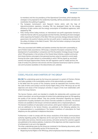 TIM
SUSTAINABILITY REPORT 2016
TIM GROUP
13
its members) and the vice-presidency of the Operational Committee, which develops the
strategies to be proposed to the Leadership Assembly, defines procedures and tools and
coordinates the auditing of suppliers;
▪▪ The European Commission’s Joint Research Centre which, with the help of
telecommunications operators, including TIM, has developed Codes for the energy
efficiency of data centres and the energy consumption of broadband appliances, both
adopted by TIM;
▪▪ FOSI, Family Online Safety Institute, an international non-profit organisation formed to
make the Internet safer for young people and their families, identifying the best strategies
while respecting the freedom of the Web. FOSI also promotes dialogue between heads of
government, the world of industry and the non-profit sector in seeking new solutions for
the safety of children in the Web 2.0 world. TIM is the first Italian company to have joined
this important institution.
TIM is also associated with ANIMA and Sodalitas (entities that deal with sustainability as
part of Italian trade associations), CSR Europe, a network of European companies for the
development of sustainability in companies and FSG (Foundation Strategy Group), through
which TIM participates in the activities of the Shared Value Initiative, a global community
that shares themes and projects that generate business value to respond to social needs.
Among the other codes relevant to sustainability to which TIM has signed up, we should
mention the Equal Opportunities Charter, the Self-regulation code for mobile services, the
Code of conduct for premium rate services and the Corporate Governance Code for commer-
cial communication (available on the telecomitalia.com, website).
CODES, POLICIES AND CHARTERS OF THE GROUP
[G4-56] The undertakings given by the Group are expressed in a system of Charters, Policies
and Codes available in the sustainability section of the telecomitalia.com website.
In the belief that the success of the company cannot be separated from business ethics,
the Code of Ethics and Conduct and the Human Rights Policy of the TIM Group set out the
objectives and values of the Company’s activities in respect of the main stakeholders with
whom the Group interacts.
The Service Charters, which are intended to simplify the relationship with customers and
make it more direct, set out the principles of conduct and undertakings given by TIM regarding
the quality of the services offered. They also provide information regarding the ongoing
improvement of quality standards and contact channels available to customers. The Service
Charters are available on the Group’s commercial websites (tim.it, impresasemplice.it.)
The General Conditions of subscription and contract, which govern relations with subscribers
and are additional to the Service Charters, are published on the following websites tim.
it, impresasemplice.it e nuvolaitaliana.it The General Conditions of subscription for fixed
telephony are also published in telephone directories.
Furthermore, in order to comply with the various resolutions of the Italian communications
authority regarding quality, the objectives set for each year for the individual services (fixed
and mobile voice services, Internet access services, call centre services for customer support)
are published on the relative websites. A selection of the objectives and their respective levels
of achievement is set out in the Appendix.
The other undertakings given by the Group are contained in the following documents, which
are available in the sustainability section of the Internet site:
▪▪ Respecting Human Rights in the TIM Group, which emphasises that the telecommunication
 