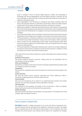 TIM
SUSTAINABILITY REPORT 2016
TIM GROUP
14
sector is strategic in terms of Human Rights because it affects the accessibility of
technology and services (geographical and social digital inclusion) in particular for the
most vulnerable, as well as the right to privacy, personal data protection and freedom of
expression, particularly online;
▪▪ Social responsibility in the TIM Group, on compliance with labour standards within the
Group, with particular reference to child labour, forced labour, health and safety, freedom
of association, discrimination, disciplinary procedures, working hours and pay;
▪▪ Relations with suppliers in TIM Group’s procurement process, which governs the negotiating
ethic of the Group (transparency, the separation of roles, fairness and traceability) and the
requirements that TIM demands of its suppliers in the area of working and environmental
standards;
▪▪ Green Procurement Policy, which is intended to minimise the environmental impact directly
attributable to the Company and its suppliers in the context of the procurement process;
▪▪ TIM Group Guidelines on Voluntary Contributions to the Community which govern the ways
in which the Group makes investments in favour of the communities in which it operates;
▪▪ Code of conduct for the confidentiality of OLO (Other Licensed Operator) Data which
ensures the proper handling and confidentiality of data by the departments that supply
services to other operators;
▪▪ TIM Group Guidelines for Responsible Marketing which outline the principles followed by
the Group to ensure honest, transparent and fair business practices in addition to those
contained in the Charters and Codes mentioned above.
TIM’s Code of Ethics and Conduct underlines a number of key objectives for everyone working
in the Group:
Excellence of the service
We pursue excellence towards customers, creating value for the shareholder and the
communities in which we operate.
Ethics and Compliance
We operate in compliance with the law and with universally accepted ethical principles, based
on transparency, fairness and loyalty.
Competition
We promote fair competition that serves the interests of customers and of every player in the
market.
Human resources
We value the Group’s human resources, respecting each other’s differences, within a
framework of loyalty, observance of ethical values and trust.
Communication
We ensure the transparency of our actions in our relationship with customers, the market,
investors, the community, employees and all stakeholders in general.
The Community
We contribute to the prosperity and growth of the communities in which we operate,
respecting the environment and the rights of future generations.
Health and Safety
We protect health and safety in the workplace, ensuring respect for the physical and moral
integrity, rights and dignity of workers .
FIGHT AGAINST CORRUPTION
[G4-SO3a] Corruption is widely recognised as one of the main factors threatening socio-
economic growth and the well-being of the population. Preventing corruption has always
been an important part of the TIM internal control system in all its companies. Over time,
oversight and control systems have evolved and the scope of its companies has changed.
 