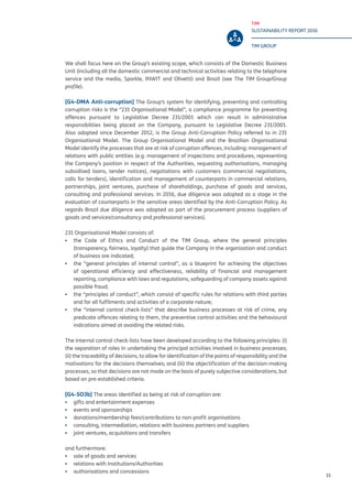 TIM
SUSTAINABILITY REPORT 2016
TIM GROUP
15
We shall focus here on the Group’s existing scope, which consists of the Domestic Business
Unit (including all the domestic commercial and technical activities relating to the telephone
service and the media, Sparkle, INWIT and Olivetti) and Brazil (see The TIM Group/Group
profile).
[G4-DMA Anti-corruption] The Group’s system for identifying, preventing and controlling
corruption risks is the “231 Organisational Model”, a compliance programme for preventing
offences pursuant to Legislative Decree 231/2001 which can result in administrative
responsibilities being placed on the Company, pursuant to Legislative Decree 231/2001.
Also adopted since December 2012, is the Group Anti-Corruption Policy referred to in 231
Organisational Model. The Group Organisational Model and the Brazilian Organisational
Model identify the processes that are at risk of corruption offences, including: management of
relations with public entities (e.g. management of inspections and procedures, representing
the Company’s position in respect of the Authorities, requesting authorisations, managing
subsidised loans, tender notices), negotiations with customers (commercial negotiations,
calls for tenders), identification and management of counterparts in commercial relations,
partnerships, joint ventures, purchase of shareholdings, purchase of goods and services,
consulting and professional services. In 2016, due diligence was adopted as a stage in the
evaluation of counterparts in the sensitive areas identified by the Anti-Corruption Policy. As
regards Brazil due diligence was adopted as part of the procurement process (suppliers of
goods and services/consultancy and professional services).
231 Organisational Model consists of:
▪▪ the Code of Ethics and Conduct of the TIM Group, where the general principles
(transparency, fairness, loyalty) that guide the Company in the organization and conduct
of business are indicated;
▪▪ the “general principles of internal control”, as a blueprint for achieving the objectives
of operational efficiency and effectiveness, reliability of financial and management
reporting, compliance with laws and regulations, safeguarding of company assets against
possible fraud;
▪▪ the “principles of conduct”, which consist of specific rules for relations with third parties
and for all fulfilments and activities of a corporate nature;
▪▪ the “internal control check-lists” that describe business processes at risk of crime, any
predicate offences relating to them, the preventive control activities and the behavioural
indications aimed at avoiding the related risks.
The Internal control check-lists have been developed according to the following principles: (i)
the separation of roles in undertaking the principal activities involved in business processes;
(ii) the traceability of decisions, to allow for identification of the points of responsibility and the
motivations for the decisions themselves; and (iii) the objectification of the decision-making
processes, so that decisions are not made on the basis of purely subjective considerations, but
based on pre-established criteria.
[G4-SO3b] The areas identified as being at risk of corruption are:
▪▪ gifts and entertainment expenses
▪▪ events and sponsorships
▪▪ donations/membership fees/contributions to non-profit organisations
▪▪ consulting, intermediation, relations with business partners and suppliers
▪▪ joint ventures, acquisitions and transfers
and furthermore:
▪▪ sale of goods and services
▪▪ relations with Institutions/Authorities
▪▪ authorisations and concessions
 