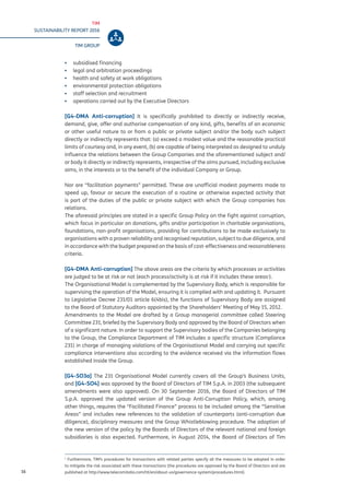 TIM
SUSTAINABILITY REPORT 2016
TIM GROUP
16
▪▪ subsidised financing
▪▪ legal and arbitration proceedings
▪▪ health and safety at work obligations
▪▪ environmental protection obligations
▪▪ staff selection and recruitment
▪▪ operations carried out by the Executive Directors
[G4-DMA Anti-corruption] It is specifically prohibited to directly or indirectly receive,
demand, give, offer and authorise compensation of any kind, gifts, benefits of an economic
or other useful nature to or from a public or private subject and/or the body such subject
directly or indirectly represents that: (a) exceed a modest value and the reasonable practical
limits of courtesy and, in any event, (b) are capable of being interpreted as designed to unduly
influence the relations between the Group Companies and the aforementioned subject and/
or body it directly or indirectly represents, irrespective of the aims pursued, including exclusive
aims, in the interests or to the benefit of the individual Company or Group.
Nor are “facilitation payments” permitted. These are unofficial modest payments made to
speed up, favour or secure the execution of a routine or otherwise expected activity that
is part of the duties of the public or private subject with which the Group companies has
relations.
The aforesaid principles are stated in a specific Group Policy on the fight against corruption,
which focus in particular on donations, gifts and/or participation in charitable organisations,
foundations, non-profit organisations, providing for contributions to be made exclusively to
organisations with a proven reliability and recognised reputation, subject to due diligence, and
in accordance with the budget prepared on the basis of cost-effectiveness and reasonableness
criteria.
[G4-DMA Anti-corruption] The above areas are the criteria by which processes or activities
are judged to be at risk or not (each process/activity is at risk if it includes these areas1
).
The Organisational Model is complemented by the Supervisory Body, which is responsible for
supervising the operation of the Model, ensuring it is complied with and updating it. Pursuant
to Legislative Decree 231/01 article 6(4bis), the functions of Supervisory Body are assigned
to the Board of Statutory Auditors appointed by the Shareholders’ Meeting of May 15, 2012.
Amendments to the Model are drafted by a Group managerial committee called Steering
Committee 231, briefed by the Supervisory Body and approved by the Board of Directors when
of a significant nature. In order to support the Supervisory bodies of the Companies belonging
to the Group, the Compliance Department of TIM includes a specific structure (Compliance
231) in charge of managing violations of the Organisational Model and carrying out specific
compliance interventions also according to the evidence received via the information flows
established inside the Group.
[G4-SO3a] The 231 Organisational Model currently covers all the Group’s Business Units,
and [G4-SO4] was approved by the Board of Directors of TIM S.p.A. in 2003 (the subsequent
amendments were also approved). On 30 September 2016, the Board of Directors of TIM
S.p.A. approved the updated version of the Group Anti-Corruption Policy, which, among
other things, requires the “Facilitated Finance” process to be included among the “Sensitive
Areas” and includes new references to the validation of counterparts (anti-corruption due
diligence), disciplinary measures and the Group Whistleblowing procedure. The adoption of
the new version of the policy by the Boards of Directors of the relevant national and foreign
subsidiaries is also expected. Furthermore, in August 2014, the Board of Directors of Tim
1
Furthermore, TIM’s procedures for transactions with related parties specify all the measures to be adopted in order
to mitigate the risk associated with these transactions (the procedures are approved by the Board of Directors and are
published at http://www.telecomitalia.com/tit/en/about-us/governance-system/procedures.html).
 