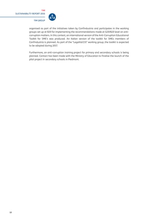 TIM
SUSTAINABILITY REPORT 2016
TIM GROUP
18
organised as part of the initiatives taken by Confindustria and participates in the working
groups set up at B20 for implementing the recommendations made at G20/B20 level on anti-
corruption matters. In this context, an international version of the Anti-Corruption Educational
Toolkit for SME’s was produced. An Italian version of the toolkit for SMEs members of
Confindustria is planned. As part of the “Legalità/231” working group, the toolkit is expected
to be adopted during 2017.
Furthermore, an anti-corruption training project for primary and secondary schools is being
planned. Contact has been made with the Ministry of Education to finalise the launch of the
pilot project in secondary schools in Piedmont.
 