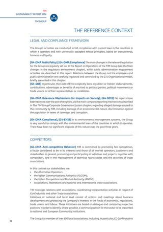 TIM
SUSTAINABILITY REPORT 2016
TIM GROUP
22
THE REFERENCE CONTEXT
LEGAL AND COMPLIANCE FRAMEWORK
The Group’s activities are conducted in full compliance with current laws in the countries in
which it operates and with universally accepted ethical principles, based on transparency,
fairness and loyalty.
[G4-DMAPublicPolicy],[G4-DMACompliance]Themainchangesintherelevantlegislation
for the Group are regularly set out in the Report on Operations of the TIM Group (see the Main
changes in the regulatory environment chapter), while public administration engagement
activities are described in this report. Relations between the Group and its employees and
public administration are carefully regulated and controlled by the 231 Organisational Model,
briefly presented in this chapter.
[G4-SO6] In particular, the Code of Ethics explicitly bans any direct or indirect disbursements,
contributions, advantages or benefits of any kind to political parties, political movements or
trade unions or to their representatives or candidates.
[G4-DMA Grievance Mechanisms for Impacts on Society], [G4-SO11] No reports have
beenreceivedoverthepastthreeyears,viathemaincompanyreportingmechanismsdescribed
in The TIM Group/Corporate Governance System chapter, regarding alleged damage caused to
the community by TIM, including damage of an environmental nature, discrimination against
the population in terms of coverage, and corruption.
[G4-DMA Compliance], [G4-EN29] In its environmental management systems, the Group
is very careful to comply with the environmental laws of the countries in which it operates.
There have been no significant disputes of this nature over the past three years.
COMPETITORS
[G4-DMA Anti-competitive Behavior] TIM is committed to promoting fair competition,
a factor considered to be in its interests and those of all market operators, customers and
stakeholders in general, promoting and participating in initiatives and projects, together with
competitors, and in the management of technical round tables and the activities of trade
associations.
In this context our stakeholders are:
▪▪ the Alternative Operators;
▪▪ the Italian Communications Authority (AGCOM);
▪▪ the Italian Competition and Market Authority (AGCM);
▪▪ associations, federations and national and international trade associations.
TIM manages relations with associations, coordinating representation activities in respect of
Confindustria and other Trade associations
Initiatives at national and local level consist of actions and meetings about business
development and protecting the Company’s interests in the fields of economics, regulations,
trade unions and labour. These initiatives are based on dialogue and comparing respective
positions in order to identify, where possible, a common position for the sector to be presented
to national and European Community institutions.
The Group is a member of over 100 local associations, including, in particular, CD Confindustria
 