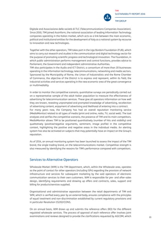 TIM
SUSTAINABILITY REPORT 2016
TIM GROUP
23
Digitale and Associazione delle società di TLC (Telecommunications Companies Association).
Since 2010, TIM joined Assinform, the national association of leading Information Technology
companies operating in the Italian market, which acts as a link between the main economic,
political and institutional entities for the development of Italy as a national system by recourse
to innovation and new technologies.
Together with the other operators, TIM takes part in the Ugo Bordoni Foundation (FUB), which
aims to carry out research and studies in the communication and digital technology sector for
the purpose of promoting scientific progress and technological innovation. The Foundation, in
which public administration performs management and control functions, provides advice to
Parliament, the Government and independent administrative Authorities.
TIM also participates in the Audio and ICT District, a consortium of more than 20 businesses
operating in the information technology, telecommunications, networking and media sectors.
Sponsored by the Municipality of Rome, the Union of Industrialists and the Rome Chamber
of Commerce, the objective of the District is to express and represent, within its field, the
industrial activities and services operating in the new economic area of the great convergence
or multimediality.
In order to monitor the competitive scenario, quantitative surveys are periodically carried out
on a representative sample of the adult Italian population to measure the effectiveness of
advertising for telecommunication services. These give all operators information on how well
they are known, revealing unprompted and prompted knowledge of advertising, recollection
of advertising content, enjoyment of advertising and likelihood of entering into a contract.
For many years now, the Company has had an overall reputation monitoring service
(MediaMonitor) related to all types of media (print and online, radio, TV, social web). The tool
analyses and verifies the competitive scenario, the presence of TIM and its main competitors.
MediaMonitor allows TIM to be positioned quantitatively (number of hits and visibility) and
qualitatively (positive/negative arguments, sentiment, image profile) in the competitive
context, highlighting the positive and negative areas in the individual media. An alerting
system has also be activated on subjects that may potentially have an impact on the Group’s
reputation.
As of 2014, an annual monitoring system has been launched to assess the impact of the TIM
brand, the single trading brand, on the telecommunications market. Competitive strength is
also measured by identifying the reasons for TIM’s performance compared with competitors.
Services to Alternative Operators
Wholesale Market (WM) is the TIM department, which, within the Wholesale area, operates
as the point of contact for other operators (including ISPs) regarding the provision of network
infrastructure and services for subsequent marketing by the said operators of electronic
communication services to their own customers. WM is responsible for pre- and after-sales
design, identifying requirements and drawing up offers and contracts, sales, support and
billing for products/services supplied.
Organisational and administrative separation between the retail departments of TIM and
WM, which is verified every year by an external body, ensures compliance with the principles
of equal treatment and non-discrimination established by current regulatory provisions and
in particular Resolution 152/02/CONS.
On an annual basis, WM draws up and submits the reference offers (RO) for the different
regulated wholesale services. The process of approval of each reference offer involves joint
examinations and reviews designed to provide the clarifications requested by AGCOM, which
 