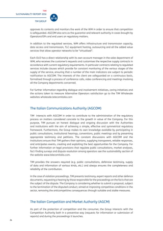TIM
SUSTAINABILITY REPORT 2016
TIM GROUP
24
approves its contents and monitors the work of the WM in order to ensure that competition
is safeguarded. AGCOM also acts as the guarantor and relevant authority in cases brought by
Operators/ISPs and end users on regulatory matters.
In addition to the regulated services, WM offers infrastructure and transmission capacity,
data access and transmission, TLC equipment hosting, outsourcing and all the added value
services that allow operator networks to be “virtualised”.
Each OLO has a direct relationship with its own account manager in the sales department of
WM, who receives the customer’s requests and customises the respective supply contracts in
accordance with current regulatory requirements. In particular contracts relating to regulated
services include clauses which provide for constant monitoring of the various stages of the
supply of the service, ensuring that a number of the main indicators are subject to periodic
notification to AGCOM. The interests of the client are safeguarded on a continuous basis,
formalised through a process of conference calls, video conferencing and meetings involving
all the Company departments concerned.
For further information regarding dialogue and involvement initiatives, caring initiatives and
the actions taken to measure Alternative Operators satisfaction go to the TIM Wholesale
websites wholesale.telecomitalia.com
The Italian Communications Authority (AGCOM)
TIM interacts with AGCOM in order to contribute to the administration of the regulatory
process on matters considered concrete to the growth in value of the Company. For this
purpose, TIM pursues an honest dialogue and ongoing discussion with the Authorities
and institutions with the aim of achieving a simple, effective and symmetrical regulatory
framework. Furthermore, the Group makes its own knowledge available by participating in
public consultations, institutional hearings, conventions, public meetings and by presenting
appropriate testimony and petitions. The constant discussions with AGCOM and the
institutions ensure that TIM gathers their opinions, supplying transparent, reliable responses,
and anticipates events, creating and exploiting the best opportunities for the Company. For
further information on legal provisions that regulate public consultations, market analyses,
fact-finding surveys and dispute resolution among operators see the sustainability section of
the website www.telecomitalia.com.
TIM provides the answers required (e.g. public consultations, defensive testimony, supply
of data and information of various kinds, etc.) and always ensures the completeness and
reliability of the contribution.
In the case of violation proceedings, TIM presents testimony, expert reports and other defence
documents, requesting a hearing by those responsible for the proceedings on the facts that are
the subject of the dispute. The Company is considering whether to submit a proposal, subject
to the termination of the disputed conduct, aimed at improving competitive conditions in the
sector, removing the anticompetitive consequences through suitable and stable measures.
The Italian Competition and Market Authority (AGCM)
As part of the protection of competition and the consumer, the Group interacts with the
Competition Authority both in a preventive way (requests for information or submission of
reports) and during the proceedings it launches.
 
