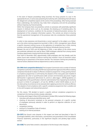 TIM
SUSTAINABILITY REPORT 2016
TIM GROUP
25
In the event of dispute proceedings being launched, the Group presents its case in the
appropriate forums, in some cases presenting the Authority with undertakings that will reduce
the alleged anti-competitive aspects at the centre of the proceedings. After having assessed
these undertakings, the Authority may make them compulsory and end the proceedings
without imposing any financial penalty.
Within the Company there are preventive controls on processes with potentially significant
impacts in Antitrust terms such as, for example, the drawing-up of marketing plans, the
development of contracts, conditions for the provision of telecommunication services, the
development of the company’s information systems. The controls are aimed at ensuring
that the operational management of the processes take into consideration these potential
impacts.
In order to raise awareness and disseminate a correct approach to the subject, as a follow-
up to the online training programme launched in 2010, in 2013, management were offered
a specific classroom training course on the application of competition law. In 2014, training
activities continued for staff belonging to the National Wholesale Services function.
Between the end of 2015 and the beginning of 2016, a new edition of the online course
was published, delivered and used by about 3,000 employees selected from among several
Company departments (mainly technical and sales related).
From April to December 2016, approximately 3,000 employees who had already used the
online course were involved in antitrust training that involved 4 hours of classroom tuition
following by an assessment of the lessons learned. The classroom training was provided by
internal trainers (National Antitrust department) as well as external ones.
[G4-DMA Anti-competitive Behavior] The European Commission and a number of national
competition authorities (including AGCM) have expressed their approval of the efforts made by
companies that decide to adopt an effective compliance programme. In Italy, growing interest
in compliance programmes is confirmed by the adoption of the Linee guida sulla modalità di
applicazione dei criteri di quantificazione delle sanzioni amministrative pecuniarie irrogate
dall’Autorità in applicazione dell’articolo 15, comma 1, della legge n. 287/90 [guidelines on
the application of the quantification criteria for administrative fines imposed by the Authority
pursuant to Article 15, paragraph 1, of Law No. 287/90], in which AGCM added, as one of
the attenuating circumstances to be assessed when applying sanctions for antitrust offences
“the adoption of and compliance with a specific compliance programme that is suitable and
in line with European and national best practice”.
For this reason, TIM decided to launch a specific antitrust compliance programme to
complement the training activities already undertaken.
The activity, which began in March 2015 and ended in October 2016, involved the following stages:
▪▪ interviews with previously identified senior staff;
▪▪ checking of documents contained on the personal computers of a specific number
of employees previously selected in order to perform an objective collection of such
documents;
▪▪ competition training;
▪▪ writing of a Competition Code of Conduct;
▪▪ drafting of an internal procedure.
[G4-SO7] the Group’s main disputes in this respect are listed and described in Note 24
(Contingent liabilities, other information, commitments and guarantees) of the Consolidated
Financial Statements, particularly in the Significant disputes and pending legal actions
section.
[G4-SO8] The same Note contains a description of all the Group’s other disputes.
 