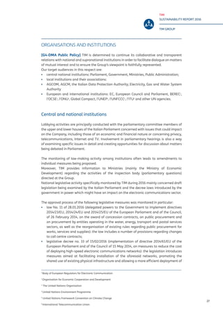 TIM
SUSTAINABILITY REPORT 2016
TIM GROUP
27
ORGANISATIONS AND INSTITUTIONS
[G4-DMA Public Policy] TIM is determined to continue its collaborative and transparent
relations with national and supranational institutions in order to facilitate dialogue on matters
of mutual interest and to ensure the Group’s viewpoint is faithfully represented.
Our target audiences in this respect are:
▪▪ central national institutions: Parliament, Government, Ministries, Public Administration;
▪▪ local institutions and their associations:
▪▪ AGCOM, AGCM, the Italian Data Protection Authority; Electricity, Gas and Water System
Authority
▪▪ European and international institutions: EC, European Council and Parliament, BEREC1
,
l’OCSE2
, l’ONU3
, Global Compact, l’UNEP4
, l’UNFCCC5
, l’ITU6
and other UN agencies.
Central and national institutions
Lobbying activities are principally conducted with the parliamentary committee members of
the upper and lower houses of the Italian Parliament concerned with issues that could impact
on the Company, including those of an economic and financial nature or concerning privacy,
telecommunications, Internet and TV. Involvement in parliamentary hearings is also a way
of examining specific issues in detail and creating opportunities for discussion about matters
being debated in Parliament.
The monitoring of law-making activity among institutions often leads to amendments to
individual measures being proposed.
Moreover, TIM provides information to Ministries (mainly the Ministry of Economic
Development) regarding the activities of the inspection body (parliamentary questions)
directed at the Group.
National legislative activity specifically monitored by TIM during 2016 mainly concerned draft
legislation being examined by the Italian Parliament and the decree laws introduced by the
government in power which might have an impact on the electronic communications sector.
The approval process of the following legislative measures was monitored in particular:
▪▪ law No. 11 of 28.01.2016 (delegated powers to the Government to implement directives
2014/23/EU, 2014/24/EU and 2014/25/EU of the European Parliament and of the Council,
of 26 February 2014, on the award of concession contracts, on public procurement and
on procurement by entities operating in the water, energy, transport and postal services
sectors, as well as the reorganisation of existing rules regarding public procurement for
works, services and supplies): the law includes a number of provisions regarding changes
to call centre contracts;
▪▪ legislative decree no. 33 of 15/02/2016 (implementation of directive 2014/61/EU of the
European Parliament and of the Council of 15 May 2014, on measures to reduce the cost
of deploying high-speed electronic communications networks): the legislation introduces
measures aimed at facilitating installation of the aforesaid networks, promoting the
shared use of existing physical infrastructure and allowing a more efficient deployment of
1
Body of European Regulators for Electronic Communication
2
Organisation for Economic Cooperation and Development
3
The United Nations Organisation
4
United Nations Environment Programme
5
United Nations Framework Convention on Climate Change
6
International Telecommunication Union
 