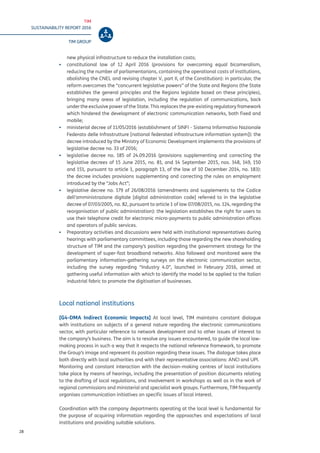 TIM
SUSTAINABILITY REPORT 2016
TIM GROUP
28
new physical infrastructure to reduce the installation costs;
▪▪ constitutional law of 12 April 2016 (provisions for overcoming equal bicameralism,
reducing the number of parliamentarians, containing the operational costs of institutions,
abolishing the CNEL and revising chapter V, part II, of the Constitution): in particular, the
reform overcomes the “concurrent legislative powers” of the State and Regions (the State
establishes the general principles and the Regions legislate based on these principles),
bringing many areas of legislation, including the regulation of communications, back
under the exclusive power of the State. This replaces the pre-existing regulatory framework
which hindered the development of electronic communication networks, both fixed and
mobile;
▪▪ ministerial decree of 11/05/2016 (establishment of SINFI - Sistema Informativo Nazionale
Federato delle Infrastrutture [national federated infrastructure information system]): the
decree introduced by the Ministry of Economic Development implements the provisions of
legislative decree no. 33 of 2016;
▪▪ legislative decree no. 185 of 24.09.2016 (provisions supplementing and correcting the
legislative decrees of 15 June 2015, no. 81, and 14 September 2015, nos. 148, 149, 150
and 151, pursuant to article 1, paragraph 13, of the law of 10 December 2014, no. 183):
the decree includes provisions supplementing and correcting the rules on employment
introduced by the “Jobs Act”;
▪▪ legislative decree no. 179 of 26/08/2016 (amendments and supplements to the Codice
dell’amministrazione digitale [digital administration code] referred to in the legislative
decree of 07/03/2005, no. 82, pursuant to article 1 of law 07/08/2015, no. 124, regarding the
reorganisation of public administration): the legislation establishes the right for users to
use their telephone credit for electronic micro-payments to public administration offices
and operators of public services.
▪▪ Preparatory activities and discussions were held with institutional representatives during
hearings with parliamentary committees, including those regarding the new shareholding
structure of TIM and the company’s position regarding the government strategy for the
development of super-fast broadband networks. Also followed and monitored were the
parliamentary information-gathering surveys on the electronic communication sector,
including the survey regarding “Industry 4.0”, launched in February 2016, aimed at
gathering useful information with which to identify the model to be applied to the Italian
industrial fabric to promote the digitisation of businesses.
Local national institutions
[G4-DMA Indirect Economic Impacts] At local level, TIM maintains constant dialogue
with institutions on subjects of a general nature regarding the electronic communications
sector, with particular reference to network development and to other issues of interest to
the company’s business. The aim is to resolve any issues encountered, to guide the local law-
making process in such a way that it respects the national reference framework, to promote
the Group’s image and represent its position regarding these issues. The dialogue takes place
both directly with local authorities and with their representative associations: ANCI and UPI.
Monitoring and constant interaction with the decision-making centres of local institutions
take place by means of hearings, including the presentation of position documents relating
to the drafting of local regulations, and involvement in workshops as well as in the work of
regional commissions and ministerial and specialist work groups. Furthermore, TIM frequently
organises communication initiatives on specific issues of local interest.
Coordination with the company departments operating at the local level is fundamental for
the purpose of acquiring information regarding the approaches and expectations of local
institutions and providing suitable solutions.
 