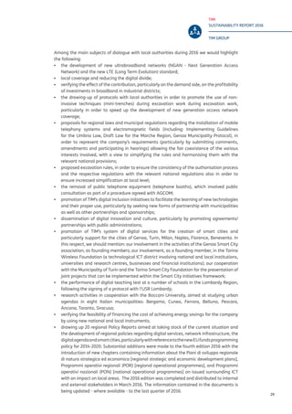 TIM
SUSTAINABILITY REPORT 2016
TIM GROUP
29
Among the main subjects of dialogue with local authorities during 2016 we would highlight
the following:
▪▪ the development of new ultrabroadband networks (NGAN - Next Generation Access
Network) and the new LTE (Long Term Evolution) standard;
▪▪ local coverage and reducing the digital divide;
▪▪ verifying the effect of the contribution, particularly on the demand side, on the profitability
of investments in broadband in industrial districts;
▪▪ the drawing-up of protocols with local authorities in order to promote the use of non-
invasive techniques (mini-trenches) during excavation work during excavation work,
particularly in order to speed up the development of new generation access network
coverage;
▪▪ proposals for regional laws and municipal regulations regarding the installation of mobile
telephony systems and electromagnetic fields (including: Implementing Guidelines
for the Umbria Law, Draft Law for the Marche Region, Genoa Municipality Protocol), in
order to represent the company’s requirements (particularly by submitting comments,
amendments and participating in hearings) allowing the fair coexistence of the various
interests involved, with a view to simplifying the rules and harmonising them with the
relevant national provisions;
▪▪ proposed excavation rules, in order to ensure the consistency of the authorisation process
and the respective regulations with the relevant national regulations also in order to
ensure increased simplification at local level;
▪▪ the removal of public telephone equipment (telephone booths), which involved public
consultation as part of a procedure agreed with AGCOM;
▪▪ promotion of TIM’s digital inclusion initiatives to facilitate the learning of new technologies
and their proper use, particularly by seeking new forms of partnership with municipalities
as well as other partnerships and sponsorships;
▪▪ dissemination of digital innovation and culture, particularly by promoting agreements/
partnerships with public administrations;
▪▪ promotion of TIM’s system of digital services for the creation of smart cities and
particularly support for the cities of Genoa, Turin, Milan, Naples, Florence, Benevento. In
this respect, we should mention: our involvement in the activities of the Genoa Smart City
association, as founding members; our involvement, as a founding member, in the Torino
Wireless Foundation (a technological ICT district involving national and local institutions,
universities and research centres, businesses and financial institutions); our cooperation
with the Municipality of Turin and the Torino Smart City Foundation for the presentation of
joint projects that can be implemented within the Smart City initiatives framework;
▪▪ the performance of digital teaching test at a number of schools in the Lombardy Region,
following the signing of a protocol with l’USR Lombardy;
▪▪ research activities in cooperation with the Bocconi University, aimed at studying urban
agendas in eight Italian municipalities: Bergamo, Cuneo, Ferrara, Belluno, Pescara,
Ancona, Taranto, Siracusa;
▪▪ verifying the feasibility of financing the cost of achieving energy savings for the company
by using new national and local instruments;
▪▪ drawing up 20 regional Policy Reports aimed at taking stock of the current situation and
the development of regional policies regarding digital services, network infrastructure, the
digitalagendaandsmartcities,particularlywithreferencetothenewEUfundsprogramming
policy for 2014-2020. Substantial additions were made to the fourth edition 2016 with the
introduction of new chapters containing information about the Piani di sviluppo regionale
di natura strategica ed economica [regional strategic and economic development plans],
Programmi operativi regionali (POR) [regional operational programmes], and Programmi
operativi nazionali (PON) [national operational programmes] on issued surrounding ICT
with an impact on local areas. The 2016 edition was completed and distributed to internal
and external stakeholders in March 2016. The information contained in the documents is
being updated - where available - to the last quarter of 2016.
 