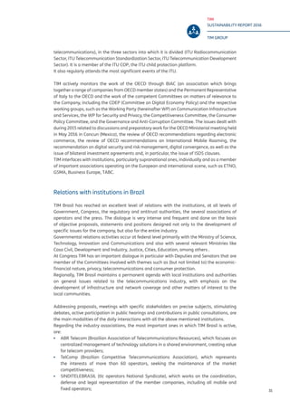 TIM
SUSTAINABILITY REPORT 2016
TIM GROUP
31
telecommunications), in the three sectors into which it is divided (ITU Radiocommunication
Sector, ITU Telecommunication Standardization Sector, ITU Telecommunication Development
Sector). It is a member of the ITU COP, the ITU child protection platform.
It also regularly attends the most significant events of the ITU.
TIM actively monitors the work of the OECD through BIAC (an association which brings
together a range of companies from OECD member states) and the Permanent Representative
of Italy to the OECD and the work of the competent Committees on matters of relevance to
the Company, including the CDEP (Committee on Digital Economy Policy) and the respective
working groups, such as the Working Party (hereinafter WP) on Communication Infrastructure
and Services, the WP for Security and Privacy, the Competitiveness Committee, the Consumer
Policy Committee, and the Governance and Anti-Corruption Committee. The issues dealt with
during 2015 related to discussions and preparatory work for the OECD Ministerial meeting held
in May 2016 in Cancun (Mexico), the review of OECD recommendations regarding electronic
commerce, the review of OECD recommendations on International Mobile Roaming, the
recommendation on digital security and risk management, digital convergence, as well as the
issue of bilateral investment agreements and, in particular, the issue of ISDS clauses.
TIM interfaces with institutions, particularly supranational ones, individually and as a member
of important associations operating on the European and international scene, such as ETNO,
GSMA, Business Europe, TABC.
Relations with institutions in Brazil
TIM Brasil has reached an excellent level of relations with the institutions, at all levels of
Government, Congress, the regulatory and antitrust authorities, the several associations of
operators and the press. The dialogue is very intense and frequent and done on the basis
of objective proposals, statements and positions designed not only to the development of
specific issues for the company, but also for the entire industry.
Governmental relations activities occur at federal level primarily with the Ministry of Science,
Technology, Innovation and Communications and also with several relevant Ministries like
Casa Civil, Development and Industry, Justice, Cities, Education, among others .
At Congress TIM has an important dialogue in particular with Deputies and Senators that are
member of the Committees involved with themes such as (but not limited to) the economic-
financial nature, privacy, telecommunications and consumer protection.
Regionally, TIM Brasil maintains a permanent agenda with local institutions and authorities
on general issues related to the telecommunications industry, with emphasis on the
development of infrastructure and network coverage and other matters of interest to the
local communities.
Addressing proposals, meetings with specific stakeholders on precise subjects, stimulating
debates, active participation in public hearings and contributions in public consultations, are
the main modalities of the daily interactions with all the above mentioned institutions.
Regarding the industry associations, the most important ones in which TIM Brasil is active,
are:
▪▪ ABR Telecom (Brazilian Association of Telecommunications Resources), which focuses on
centralized management of technology solutions in a shared environment, creating value
for telecom providers;
▪▪ TelComp (Brazilian Competitive Telecommunications Association), which represents
the interests of more than 60 operators, seeking the maintenance of the market
competitiveness;
▪▪ SINDITELEBRASIL (tlc operators National Syndicate), which works on the coordination,
defense and legal representation of the member companies, including all mobile and
fixed operators;
 