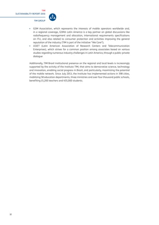 TIM
SUSTAINABILITY REPORT 2016
TIM GROUP
32
▪▪ GSM Association, which represents the interests of mobile operators worldwide and,
in a regional coverage, GSMA Latin America is a key partner on global discussions like
radiofrequency management and allocation, international requirements specifications
on ITU, and also related to consumer protection and activities improving the general
reputation of the industry (TIM is part of the initiative “We Care”);
▪▪ ASIET (Latin American Association of Research Centers and Telecommunication
Enterprises), which strives for a common position among associates based on various
studies regarding numerous industry challenges in Latin America, through a public-private
dialogue
Additionally, TIM Brasil institutional presence on the regional and local levels is increasingly
supported by the activity of the Instituto TIM, that aims to democratize science, technology
and innovation, enabling social progress in Brazil, and particularly, maximizing the potential
of the mobile network. Since July 2013, the Institute has implemented actions in 398 cities,
mobilizing 58 education departments, three ministries and over four thousand public schools,
benefiting 15,200 teachers and 455,000 students.
 