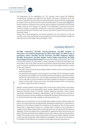 TIM
SUSTAINABILITY REPORT 2016
BEING SUSTAINABLE AT TIM
34
The expectations of the stakeholders of a TLC operator centre around the reliability,
innovativeness, coverage and ubiquity of the network. TIM plays a significant role in the
countries it operates in by virtue of the increasing importance of communication technologies
for people’s lives and for the economic and social development of communities. [G4-2] The
Group’s economic contribution in the countries where it operates is described in theTIM Group
chapter, while the social aspects are reported in the Digitisation, connectivity and social
innovation chapter. A sustainable company has a duty to do everything it can to reduce its
environmental footprint: TIM takes many measures described in detail in the Environmental
Protection chapter.
Finally, from a social perspective, the Group’s operations are not carried out in high risk
countries, and in any case Telecom ensures respect for social and Human Rights through the
value chain (see Human Rights Policy and People in TIM).
HUMAN RIGHTS
[G4-DMA Investment], [G4-DMA Non-discrimination], [G4-DMA Freedom of
Association and Collective Bargaining], [G4-DMA Child Labor], [G4-DMA Forced or
Compulsory Labor], [G4-DMA Security Practices], [G4-DMA Indigenous Rights],
[G4-DMA Assessment], [G4-DMA Supplier Human Rights Assessment], [G4-DMA
Human Rights Grievance Mechanisms] The materiality analysis carried out by TIM in 2016
confirmed the defence of Human Rights a theme regarded as material by stakeholders and
the Company. This result, which may seem surprising for a telecommunications operator that
works in countries considered to be at low/medium risk of Human Rights violations, is based
on two sets of reasons:
▪▪ the public outcry caused by Human Rights violation incidents, which can seriously affect
business reputation;
▪▪ the very broad meaning given to the concept of “human right” by TM. This sphere includes
not only basic Human Rights, such as the right to decent remuneration, non-discrimination,
freedom from forced labour, etc., but also rights associated with the information society,
such as the right to access information, the right to freedom of expression (in particular
online), and the right to have one’s privacy and safety protected online, are important
issues for a telecommunications company
Relevant company policies: Human Rights Policy of the Group, Code of Ethics and Conduct
of the Group, Group social responsibility Policy, Supplier Relations Policy, Internal Control
Reporting Procedure, Board of Statutory Auditors Reporting Procedure, Service Charter
and General Subscription Conditions, Self-regulation Code for mobile services and Code of
Conduct for premium services, Guidelines for responsible marketing, TIM Disclosures pursuant
to article 13 of the Privacy Code, available at www.telecomitalia.com.
Effectiveness and monitoring: the Human Rights Policy applies to every individual within the
Group. The Human Resources & Organisational Development Department is responsible for
observance of the Policy as regards the involvement of the people of TIM, the Procurement
Department is responsible for seeing it is complied with in relation to the involvement of
suppliers, the Compliance Department monitors the risk of non-compliance with the reference
legislation, and the CSV Department is responsible for updating the Policy (at least every two
years). CSV also coordinates the due diligence process with a view to continuous improvement.
Finally, TIM carefully monitors and analyses reports of any Human Rights violations received
via the reporting mechanisms made available to stakeholders. The scarcity of such reports is
an indication of how effective the company’s Human Rights protection processes are.
 