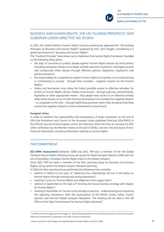 TIM
SUSTAINABILITY REPORT 2016
BEING SUSTAINABLE AT TIM
35
BUSINESS AND HUMAN RIGHTS: THE UN “GUIDING PRINCIPLES” AND
EUROPEAN UNION DIRECTIVE NO. 95/2014
In 2011, the United Nations Human Rights Council unanimously approved the “UN Guiding
Principles on Business and Human Rights” prepared by Prof. John Ruggie1
, considering it a
global benchmark for “Business and Human Rights”.
The “Guiding Principles” were drawn up to implement the Human Rights framework2
founded
on the following three pillars:
▪▪ the duty of countries to protect people against Human Rights abuses by third parties,
including companies (States must adopt suitable measures to prevent, investigate, punish
and compensate these abuses through effective policies, legislation, regulations and
pronouncements);
▪▪ the responsibility of companies to respect Human Rights (companies must avoid causing
or contributing to causing - through their activities - negative impacts on the Human
Rights);
▪▪ States and businesses must allow the fullest possible access to effective remedies for
victims of Human Rights abuses (States must ensure - through judiciary, administrative,
legislative or other appropriate means - that people have access to an effective remedy
when these abuses occur on their territory. Businesses must remedy the negative impacts
– or cooperate to this end – through legitimate processes when they recognize they have
caused the negative impacts or have contributed to cause them).
European Union
In order to reinforce the responsibility and transparency of large companies, at the end of
2014 the Parliament and Council of the European Union published Directive 2014/95/EU in
the Official Journal of the European Union; this Directive came into force on January 1st 2017
(after ratification by the Member States at the end of 2016), concerns the disclosure of non-
financial information, including information relating to Human Rights.
TIM COMMITMENT
[G4-DMA Assessment] Between 2008 and 2011, TIM was a member of the UN Global
Compact Human Rights Working Group set up by the Global Compact Board in 2006 with the
aim of providing a strategic Human Rights input to the Global Compact.
Since 2012 TIM has been a member of the Peer Learning Group on Business and Human
Rights, set up within the Global Compact Network Germany.
In 2016 the Peer Learning Group performed the following main activities:
▪▪ webinar in March on the topic of “observing the undertakings set out in the policy on
Human Rights through training and raising awareness”;
▪▪ meeting in June on “Human Rights due diligence in the supply chain”;
▪▪ webinar in September on the topic of “attuning the future business strategy with respect
for Human Rights”;
▪▪ meeting in November on “access to the remedy in practice - understanding and improving
the reporting mechanism (with the participation of the British, Greek, Italian, Dutch,
Spanish and German Global Compact Networks). The meeting will be held in the UN
Office of the High Commissioner for Human Rights (Geneva)”.
1
In 2005 Kofi Annan appointed Prof. Ruggie as “Special Representative of the Secretary-General on the issue of human
rights and transnational corporations and other business enterprises”.
2
Drawn up by Prof. John Ruggie and approved by the Human Rights Council in 2008.
 