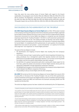 TIM
SUSTAINABILITY REPORT 2016
BEING SUSTAINABLE AT TIM
36
Note that, given the cross-cutting nature of Human Rights with regard to the Group’s
stakeholders, this paragraph covers the [G4-HR3], [G4-HR8], [G4-HR9], [G4-HR12] KPIs of the
GRI G4 standard. The Digitisation, connectivity and social innovation chapter sets out the
[G4-HR1], [G4-HR4], [G4-HR5], [G4-HR6], [G4-HR7], [G4-HR10] and [G4-HR11] KPIs, while the
TIM people chapter sets out the [G4-HR2], [G4-HR4], [G4-HR5], [G4-HR6] and [G4-HR7] KPIs.
DUE DILIGENCE ON THE HUMAN RIGHTS OF THE TIM GROUP
[G4-DMA-Reporting due diligence on Human Rights-a] As of 2012, TIM has been involved
in the Company Coaching and Capacity Assessment on Business and Human Rights, organised
by the Global Compact Network Germany, as part of which the OCAI1
(Organisational Capacity
Assessment Instrument) for Human Rights due diligence in companies was also illustrated
(expressly required by the “Guiding Principles”). The OCAI is a self-assessment questionnaire
that reflects the content of the “UN Guiding Principles on Business and Human Rights”,
consisting of twenty-two questions concerning the main elements of corporate responsibility
for Human Rights2
. In completing the OCAI questionnaire, for each question, the company or
department must assess its own position – current and potential – on a spectrum of six levels
that range from “non-responsive” to “Human Rights promoter”3
.
The goals of the due diligence include:
▪▪ the identification and mapping of Human Rights risks resulting from the Company’s
operations 4
;
▪▪ confirmation that each topic is governed by a specific internal regulatory framework (e.g.,
policy, procedure), has a management system that regularly monitors and traces the
performances (if possible through appropriate indicators, such as those concerning health
and safety), and that the relative responsibilities have been assigned;
▪▪ the definition of a gradual improvement path which, starting with simple respect for the
local laws, guides the policies and processes of Human Rights towards sharing with the
appropriate stakeholders through appropriate involvement initiatives;
▪▪ thehighlightingofanygapsorinconsistenciesbetweenthecompany’svariousdepartments
and/or between the different companies of the Group;
▪▪ the possibility to discuss Human Rights with the other companies.
[G4-HR9] TIM carried out the first internal due diligence on Human Rights from autumn 2012
to spring 2014, on the basis of the “Guiding Principles”, the use of the OCAI questionnaire,
and the involvement of the Group’s two biggest entities in terms of workforce (the percentage
of employees covered was 98%) and investments: BU Domestic (excluding Olivetti and TIM
Sparkle) and the Brazil BU.
The entire due diligence process has been studied and coordinated by the CSV Department,
1
Created by Twentyfifty Ltd with funding from the Global Compact Germany Foundation.
2
Four questions concern the Human Rights policy that may be in place, four concern the assessment of the actual and
potential impacts on Human Rights (deriving from company activities and relations), eleven concern the integration of
respect for Human Rights in the company processes and departments, two questions concern tracing the company’s
response to the negative impacts it has caused or contributed to cause and the related communication, and finally the
reporting mechanism.
3
The two lowest levels identify a reactive approach to Human Rights (“non-responsive” and “reactive” respectively), the
third is an active approach (“efficient management”), the three higher levels represent a proactive approach to Human
Rights (rising from “proactive experimentation” to “strategic integration” and finally “Human Rights promoter”). The
tool does not operate as a compliance expert.
4
TIM’s activities include supply chain. Among the groups deemed vulnerable, in addition to children, elderly and disabled
people and local communities, TIM has identified indigenous people and the work done by migrants.
 