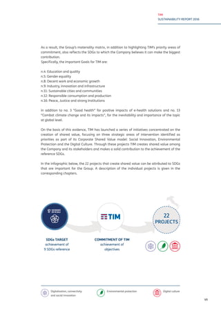 TIM
SUSTAINABILITY REPORT 2016
VII
As a result, the Group’s materiality matrix, in addition to highlighting TIM’s priority areas of
commitment, also reflects the SDGs to which the Company believes it can make the biggest
contribution.
Specifically, the important Goals for TIM are:
n.4: Education and quality
n.5: Gender equality
n.8: Decent work and economic growth
n.9: Industry, innovation and infrastructure
n.11: Sustainable cities and communities
n.12: Responsible consumption and production
n.16: Peace, Justice and strong Institutions
in addition to no. 3 “Good health” for positive impacts of e-health solutions and no. 13
“Combat climate change and its impacts”, for the inevitability and importance of the topic
at global level.
On the basis of this evidence, TIM has launched a series of initiatives concentrated on the
creation of shared value, focusing on three strategic areas of intervention identified as
priorities as part of its Corporate Shared Value model: Social Innovation, Environmental
Protection and the Digital Culture. Through these projects TIM creates shared value among
the Company and its stakeholders and makes a solid contribution to the achievement of the
reference SDGs.
In the infographic below, the 22 projects that create shared value can be attributed to SDGs
that are important for the Group. A description of the individual projects is given in the
corresponding chapters.
SDGs TARGET
achievement of
9 SDGs reference
COMMITMENT OF TIM
achievement of
objectives
22
PROJECTS
Digitalisation, connectivity
and social innovation
Environmental protection Digital culture
 