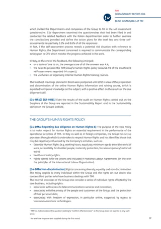 TIM
SUSTAINABILITY REPORT 2016
BEING SUSTAINABLE AT TIM
37
which invited the Departments and companies of the Group to fill in the self-assessment
questionnaire1
. CSV department examined the questionnaires that had been filled in and
conducted the related feedback with the Italian departmentsin order to further examine
the contributions provided and define the action plans for the level two and three self-
assessments (respectively 3.1% and 8.6% of all the responses2
.
In fact, if the self-assessment process reveals a potential risk situation with reference to
Human Rights, the Department concerned is required to communicate the corresponding
action plan to CSV which monitor the progress achieved in the work.
In Italy, at the end of the feedback, the following emerged:
▪▪ on a scale of one to six, the average score of all the answers was 4.4;
▪▪ the need to prepare the TIM Group’s Human Rights policy (around 2/3 of the insufficient
self-assessments regarded this aspect);
▪▪ the usefulness of organising internal Human Rights training courses.
The feedback meetings planned in Brazil were postponed until 2017 in view of the preparation
and dissemination of the online Human Rights Information and raining course, which is
expected to improve knowledge on the subject, with a positive effect on the results of the due
diligence itself.
[G4-HR10] [G4-HR11] Even the results of the audit on Human Rights carried out on the
Suppliers of the Group are reported in the Sustainability Report and in the Sustainability
section on the Group’s website.
THE GROUP’S HUMAN RIGHTS POLICY
[G4-DMA-Reporting due diligence on Human Rights-b] The purpose of the new Policy
is to make respect for Human Rights an essential requirement in the performance of the
operational activities of TIM.. In Italy as well as in foreign companies, the Group has set up
processes through which it undertakes to respect Human Rights and has identified those that
may be negatively influenced by the Company’s activities, such as:
▪▪ Essential Human Rights (e.g. working hours, equal pay, minimum age to enter the world of
work, accessibility for disabled people, maternity protection, forced/compulsory/restricted
work);
▪▪ health and safety rights;
▪▪ rights agreed with the unions and included in National Labour Agreements (in line with
the principles of the International Labour Organization).
[G4-DMA Non-discrimination] Rights concerning diversity, equality and non-discrimination
The Policy applies to every individual within the Group and the rights set out above also
concern third parties who have business dealings with TIM.
The internal processes of the Group also consider a series of individual rights affected by the
core business, including rights:
▪▪ associated with access to telecommunications services and innovation;
▪▪ associated with the privacy of the people and customers of the Group, and the protection
of their personal data;
▪▪ associated with freedom of expression, in particular online, supported by access to
telecommunications technologies;
1
TIM has not considered the question relating to “conflict-affected areas” as the Group does not operate in any such
areas
2
No level one response was supplied during the first round.
 