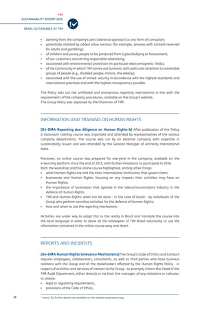 TIM
SUSTAINABILITY REPORT 2016
BEING SUSTAINABLE AT TIM
38
▪▪ deriving from the company’s zero tolerance approach to any form of corruption;
▪▪ potentially violated by added value services (for example, services with content reserved
for adults and gambling);
▪▪ of children and young people to be protected from (cyber)bullying or harassment;
▪▪ of our customers concerning responsible advertising;
▪▪ associated with environmental protection (in particular electromagnetic fields);
▪▪ of the Community in which TIM carries out business, with particular attention to vulnerable
groups of people (e.g., disabled people, minors, the elderly);
▪▪ associated with the use of armed security in accordance with the highest standards and
international practices and with the highest transparency possible.
The Policy sets out the unfiltered and anonymous reporting mechanisms in line with the
requirements of the company procedures, available on the Group’s website.
The Group Policy was approved by the Chairman of TIM.
INFORMATION AND TRAINING ON HUMAN RIGHTS
[G4-DMA-Reporting due diligence on Human Rights-b] After publication of the Policy
a classroom training course was organized and attended by representatives of the various
company departments. The course was run by an external company with expertise in
sustainability issues1
and was attended by the General Manager of Amnesty International
Italia.
Moreover, an online course was prepared for everyone in the company, available on the
e-learning platform since the end of 2015, with further invitations to participate in 2016.
Both the workshop and the online course highlighted, among other things:
▪▪ what Human Rights are and the main international Institutions that govern them;
▪▪ businesses and Human Rights, focusing on any impacts their activities may have on
Human Rights;
▪▪ the importance of businesses that operate in the telecommunications industry in the
defence of Human Rights:
▪▪ TIM and Human Rights: what can be done - in the case of doubt - by individuals of the
Group who perform sensitive activities for the defence of Human Rights;
▪▪ how and when to use the reporting mechanism.
Activities are under way to adapt this to the reality in Brazil and translate the course into
the local language in order to allow all the employees of TIM Brasil voluntarily to use the
information contained in the online course easy and direct.
REPORTS AND INCIDENTS
[G4-DMA Human Rights Grievance Mechanisms] The Group’s Code of Ethics and Conduct
requires employees, collaborators, consultants, as well as third parties who have business
relations with the Group and all the stakeholders affected by the Human Rights Policy - in
respect of activities and services of interest to the Group - to promptly inform the Head of the
TIM Audit Department, either directly or via their line manager, of any violations or collusion
to violate:
▪▪ legal or regulatory requirements,
▪▪ provisions of the Code of Ethics,
1
Avanzi Srl, further details are available on the website www.avanzi.org
 