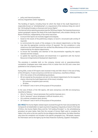 TIM
SUSTAINABILITY REPORT 2016
BEING SUSTAINABLE AT TIM
39
▪▪ policy and internal procedure.
and any irregularities and/or negligence.
The handling of reports, including those for which the Head of the Audit Department is
responsible (known as “whistleblowing”), is a requirement of the Sarbanes-Oxley Act and of
the “UN Guiding Principles on Business and Human Rights”.
TheInternal Control reporting procedure(seethe TIMGroupchapter, TheCorporateGovernance
system paragraph) requires the Head of the Audit Department, who answers directly to the
Board of Directors, independently of the senior executives:
▪▪ to ensure that reports are received, logged and analysed;
▪▪ based on the results of the preliminary analysis, to launch a structured audit activity (if
required);
▪▪ to communicate the results of the analyses to the relevant departments so that they
may take the appropriate corrective actions (if required). The non-compliance is only
closed once the Audit Department has verified the effectiveness of the corrective actions
implemented by the relevant departments;
▪▪ to ensure the traceability and retention of the documentation regarding the reports
received and their analysis;
▪▪ to update the reporting procedure and disseminate it in agreement with the Human
Resources & Organisational Development department.
The procedure is available both on the company intranet and at www.telecomitalia.
comwebsite. Employees were made aware of this in a letter from the CEO and a news item
published on the company intranet.
During 2016, a total of 219 reports were received in Italy and 518 in Brazil. In the case of Italy,
of the 219 reports, 73 were anonymous and 146 non-anonymous, classified as follows:
▪▪ 110 in the context of the whistleblowing procedure;
▪▪ 89 not covered by the procedure and sent to the relevant departments for the respective
checks, informing the Audit Department of the result, including:
-- 50 customer complaints (poor service);
-- 39 other;
▪▪ 20 “irrelevant” ones in terms of the purpose of the procedure.
In the case of Brazil, of the 518 reports, 220 were anonymous and 298 non-anonymous,
classified as follows:
▪▪ 264 of a “business” nature (processes that could be improved, etc.);
▪▪ 10 of a “personal” nature (employees in difficult situations, etc.);
▪▪ 214 customer complaints (poor service);
▪▪ 30 “irrelevant” ones in terms of the purpose of the procedure.
[G4-HR12] The Human Rights-related reports received through the main tool provided by the
Company for all stakeholders to report any kind of regulatory irregularity or breach of the Code
of Ethics, the Human Rights Policy and the “UN Guiding Principles” i.e. the whistleblowing
procedure are given below. Note that the concept of Human Right used to complete the
tables is the same as the one used for the due diligence described above. the tables therefore
only show the complaints not included in the specific paragraphs (e.g., TIM people, requests
for information sent to the Agency by the Data Protection Authority, suppliers’ employees).
 